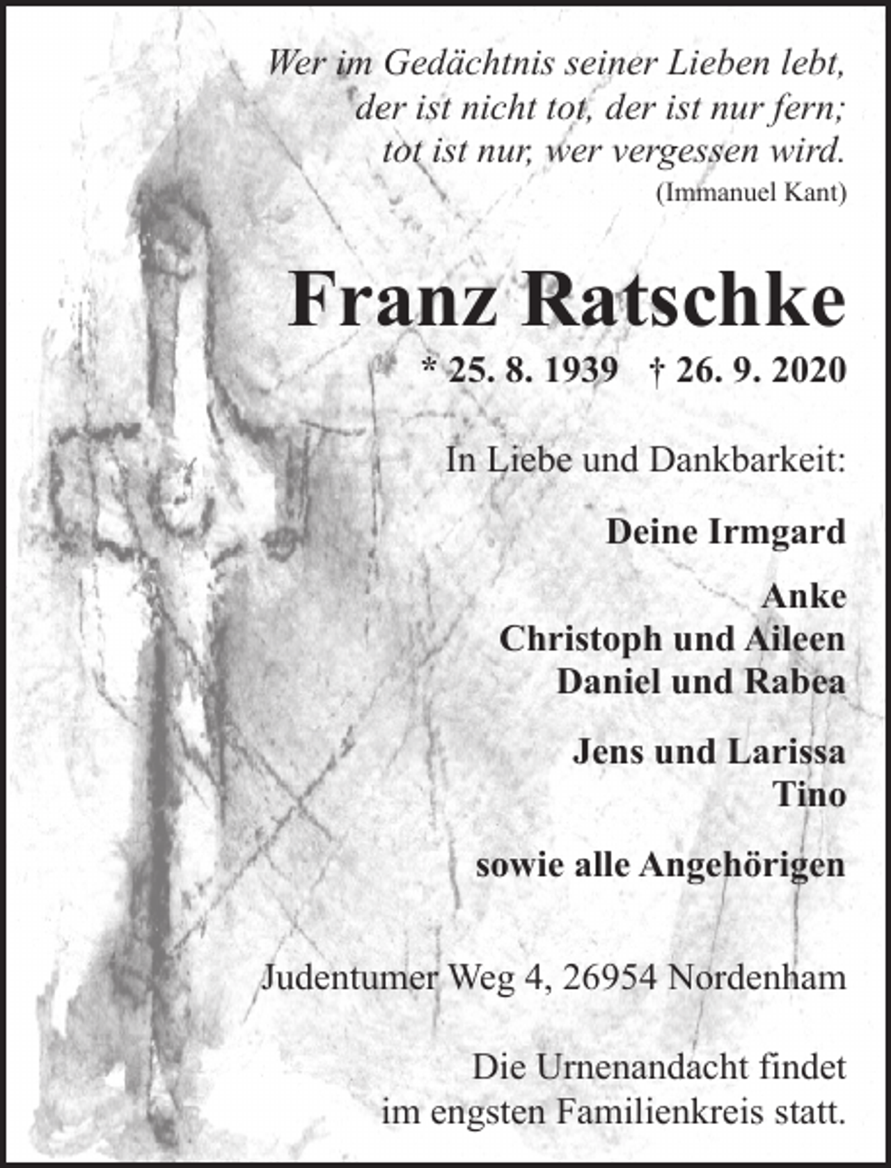 <p>Wer im Gedächtnis seiner Lieben lebt,<br />der ist nicht tot, der ist nur fern;<br />tot ist nur, wer vergessen wird.<br />(Immanuel Kant)</p><p>Franz Ratschke</p><p>* 25. 8. 1939 † 26. 9. 2020<br />In Liebe und Dankbarkeit:<br />Deine Irmgard<br />Anke<br />Christoph und Aileen<br />Daniel und Rabea<br />Jens und Larissa<br />Tino<br />sowie alle Angehörigen</p><p>Judentumer Weg 4, 26954 Nordenham<br />Die Urnenandacht findet<br />im engsten Familienkreis statt.</p>