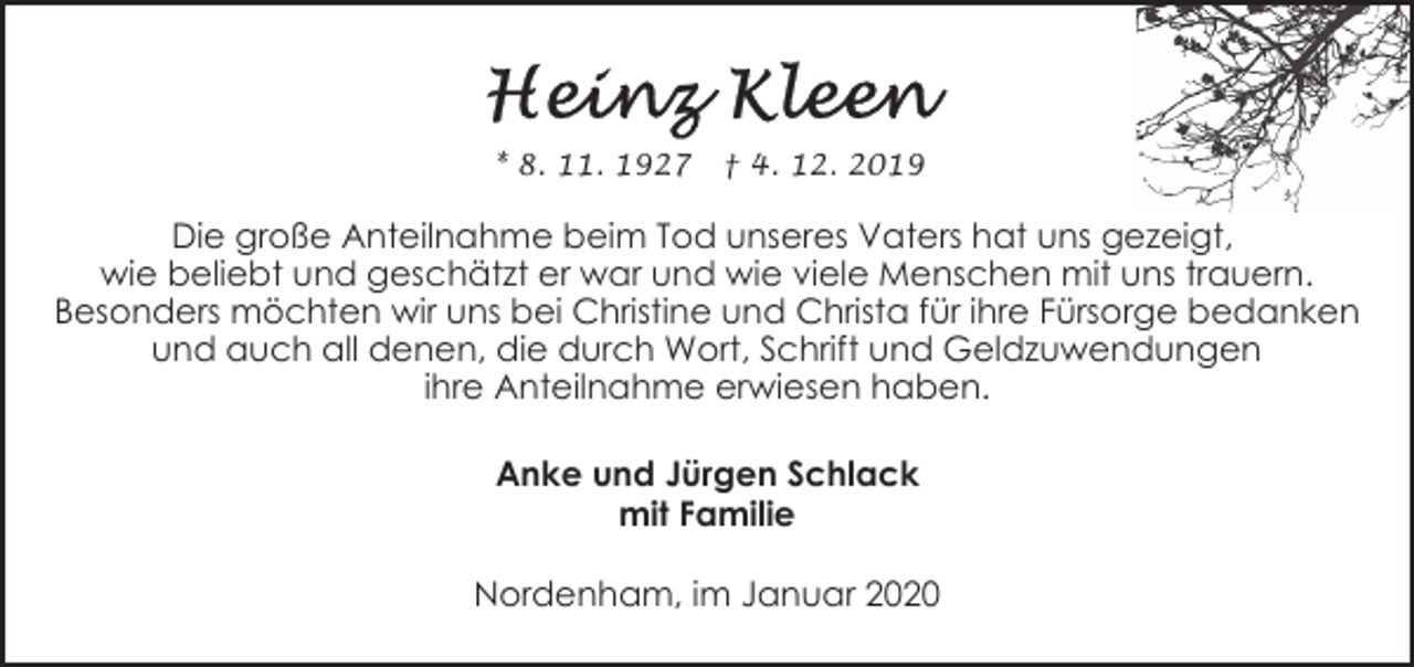 <p>* 8. 11. 1927</p>
<p>† 4. 12. 2019</p>
<p>Die große Anteilnahme beim Tod unseres Vaters hat uns gezeigt,<br />wie beliebt und geschätzt er war und wie viele Menschen mit uns trauern.<br />Besonders möchten wir uns bei Christine und Christa für ihre Fürsorge bedanken<br />und auch all denen, die durch Wort, Schrift und Geldzuwendungen<br />ihre Anteilnahme erwiesen haben.<br />Anke und Jürgen Schlack<br />mit Familie<br />Nordenham, im Januar 2020</p>