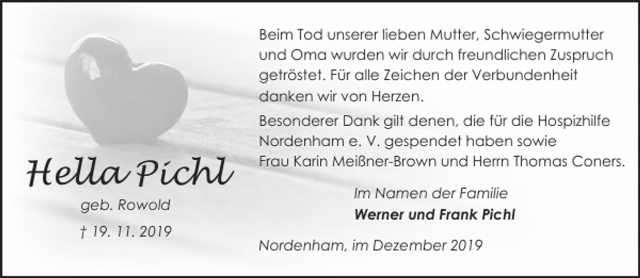 <p>Beim Tod unserer lieben Mutter, Schwiegermutter<br />und Oma wurden wir durch freundlichen Zuspruch<br />getröstet. Für alle Zeichen der Verbundenheit<br />danken wir von Herzen.</p><p>Hella Pichl<br />geb. Rowold<br />† 19. 11. 2019</p><p>Besonderer Dank gilt denen, die für die Hospizhilfe<br />Nordenham e. V. gespendet haben sowie<br />Frau Karin Meißner-Brown und Herrn Thomas Coners.<br />Im Namen der Familie<br />Werner und Frank Pichl</p><p>Nordenham, im Dezember 2019</p>