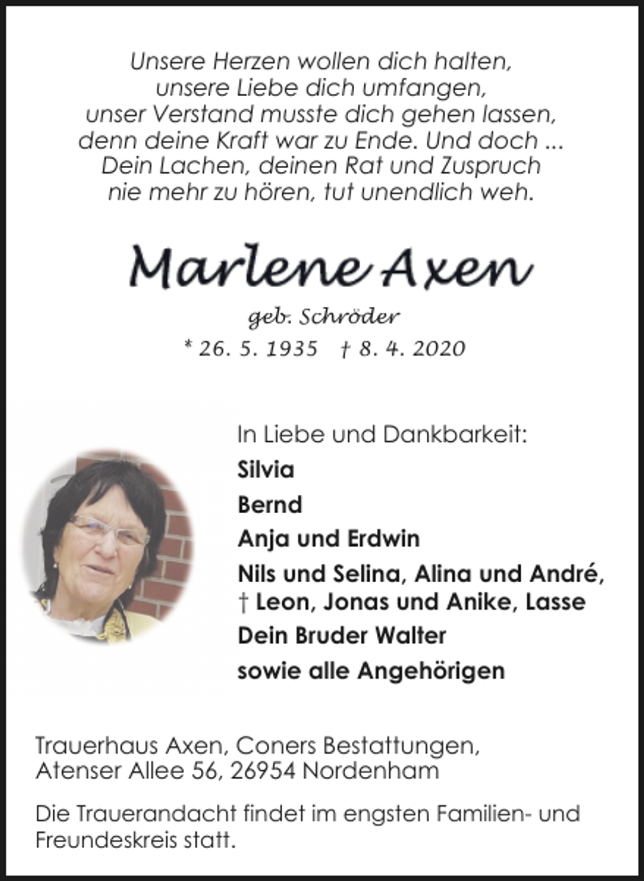 <p>Unsere Herzen wollen dich halten,<br />unsere Liebe dich umfangen,<br />unser Verstand musste dich gehen lassen,<br />denn deine Kraft war zu Ende. Und doch ...<br />Dein Lachen, deinen Rat und Zuspruch<br />nie mehr zu hören, tut unendlich weh.</p>
<p>geb. Schröder<br />* 26. 5. 1935</p>
<p>† 8. 4. 2020</p>
<p>In Liebe und Dankbarkeit:<br />Silvia<br />Bernd<br />Anja und Erdwin<br />Nils und Selina, Alina und André,<br />† Leon, Jonas und Anike, Lasse<br />Dein Bruder Walter<br />sowie alle Angehörigen<br />Trauerhaus Axen, Coners Bestattungen,<br />Atenser Allee 56, 26954 Nordenham<br />Die Trauerandacht findet im engsten Familien- und<br />Freundeskreis statt.</p>
