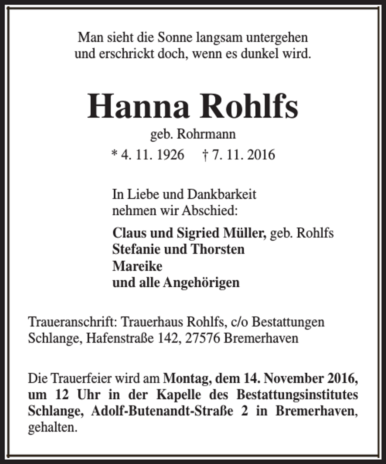 <p>Man sieht die Sonne langsam untergehen<br />und erschrickt doch, wenn es dunkel wird.</p><p>Hanna Rohlfs<br />geb. Rohrmann<br />* 4. 11. 1926 † 7. 11. 2016<br />In Liebe und Dankbarkeit<br />nehmen wir Abschied:<br />Claus und Sigried Müller, geb. Rohlfs<br />Stefanie und Thorsten<br />Mareike<br />und alle Angehörigen<br />Traueranschrift: Trauerhaus Rohlfs, c/o Bestattungen<br />Schlange, Hafenstraße 142, 27576 Bremerhaven<br />Die Trauerfeier wird am Montag, dem 14. November 2016,<br />um 12 Uhr in der Kapelle des Bestattungsinstitutes<br />Schlange, Adolf-Butenandt-Straße 2 in Bremerhaven,<br />gehalten.</p>