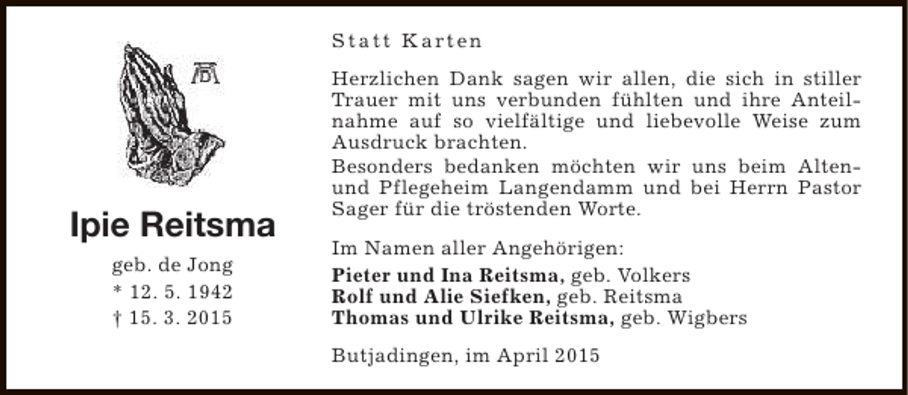 <p>S t a t t K a rt e n</p><p>Ipie Reitsma<br />geb. de Jong<br />* 12. 5. 1942<br />† 15. 3. 2015</p><p>Herzlichen Dank sagen wir allen, die sich in stiller<br />Trauer mit uns verbunden fühlten und ihre Anteilnahme auf so vielfältige und liebevolle Weise zum<br />Ausdruck brachten.<br />Besonders bedanken möchten wir uns beim Altenund Pflegeheim Langendamm und bei Herrn Pastor<br />Sager für die tröstenden Worte.<br />Im Namen aller Angehörigen:<br />Pieter und Ina Reitsma, geb. Volkers<br />Rolf und Alie Siefken, geb. Reitsma<br />Thomas und Ulrike Reitsma, geb. Wigbers<br />Butjadingen, im April 2015</p>
