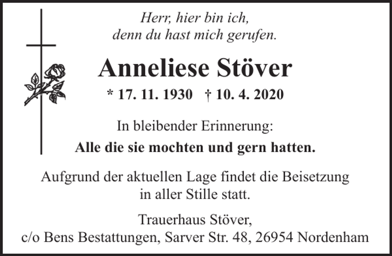 <p>Herr, hier bin ich,<br />denn du hast mich gerufen.</p><p>Anneliese Stöver<br />* 17. 11. 1930 † 10. 4. 2020</p><p>In bleibender Erinnerung:<br />Alle die sie mochten und gern hatten.<br />Aufgrund der aktuellen Lage findet die Beisetzung<br />in aller Stille statt.<br />Trauerhaus Stöver,<br />c/o Bens Bestattungen, Sarver Str. 48, 26954 Nordenham</p>