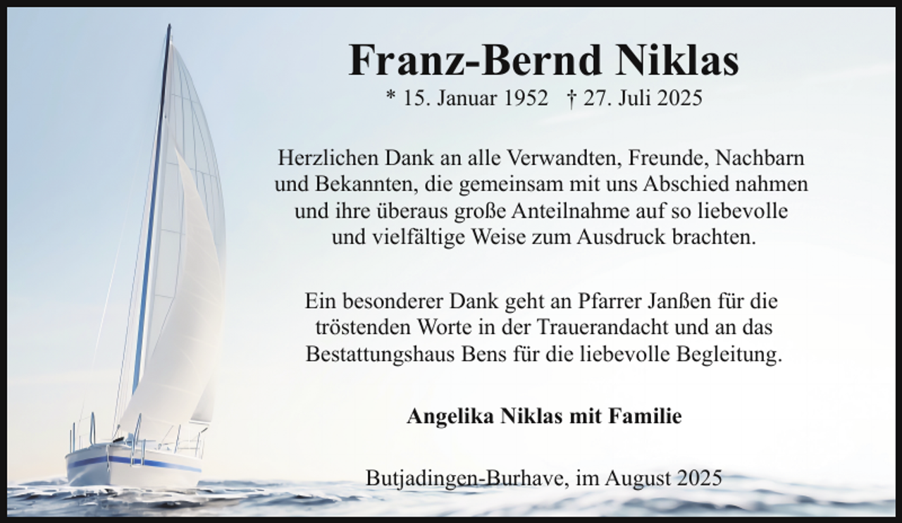 <p>Franz-Bernd Niklas<br />* 15. Januar 1952 † 27. Juli 2025</p><p>Herzlichen Dank an alle Verwandten, Freunde, Nachbarn<br />und Bekannten, die gemeinsam mit uns Abschied nahmen<br />und ihre überaus große Anteilnahme auf so liebevolle<br />und vielfältige Weise zum Ausdruck brachten.<br />Ein besonderer Dank geht an Pfarrer Janßen für die<br />tröstenden Worte in der Trauerandacht und an das<br />Bestattungshaus Bens für die liebevolle Begleitung.<br />Angelika Niklas mit Familie<br />Butjadingen-Burhave, im August 2025</p>