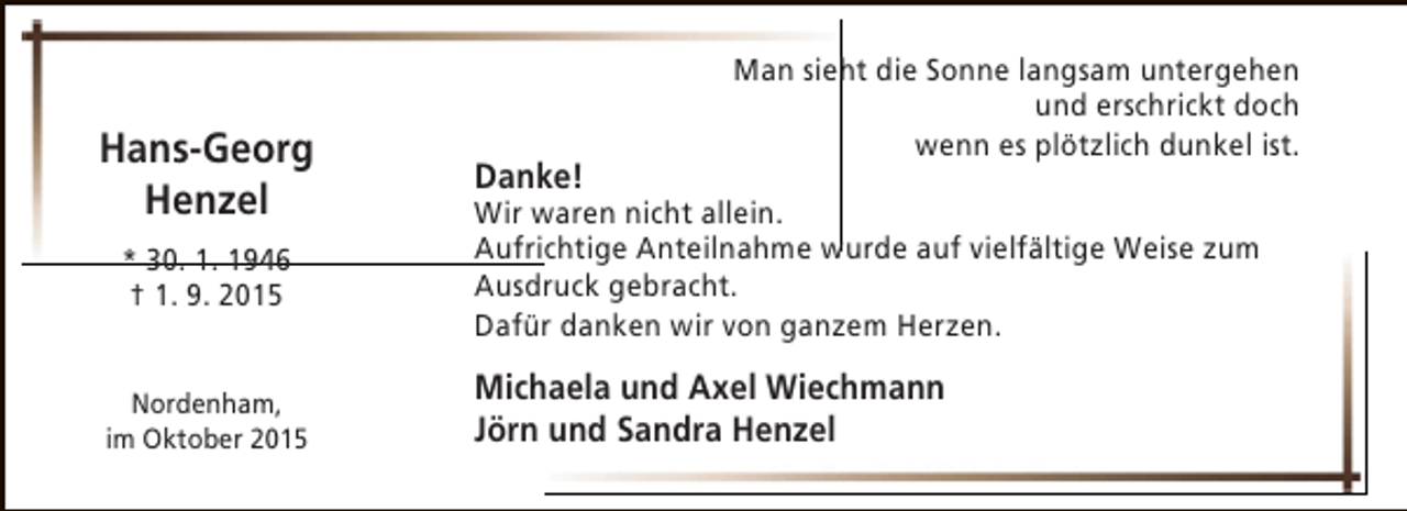 <p>Hans-Georg<br />Henzel<br />* 30. 1. 1946<br />† 1. 9. 2015<br />Nordenham,<br />im Oktober 2015</p><p>Danke!</p><p>Man sieht die Sonne langsam untergehen<br />und erschrickt doch<br />wenn es plötzlich dunkel ist.</p><p>Wir waren nicht allein.<br />Aufrichtige Anteilnahme wurde auf vielfältige Weise zum<br />Ausdruck gebracht.<br />Dafür danken wir von ganzem Herzen.</p><p>Michaela und Axel Wiechmann<br />Jörn und Sandra Henzel</p>