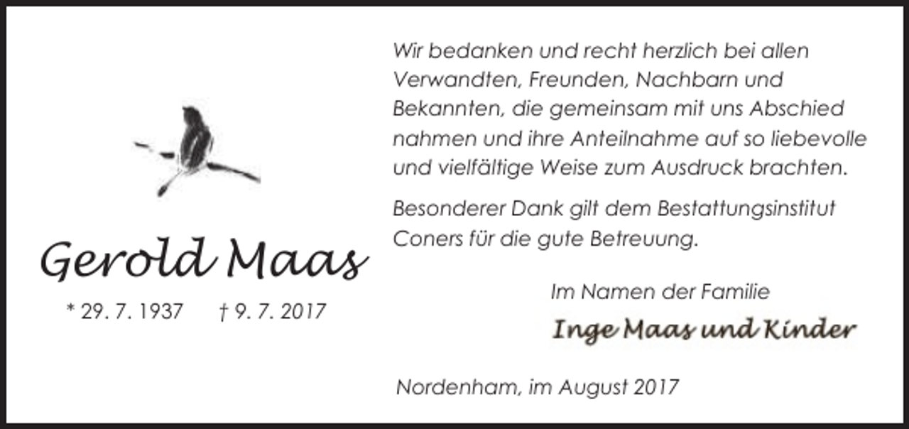 <p>Wir bedanken und recht herzlich bei allen<br />Verwandten, Freunden, Nachbarn und<br />Bekannten, die gemeinsam mit uns Abschied<br />nahmen und ihre Anteilnahme auf so liebevolle<br />und vielfältige Weise zum Ausdruck brachten.</p><p>Gerold Maas<br />* 29. 7. 1937</p><p>† 9. 7. 2017</p><p>Besonderer Dank gilt dem Bestattungsinstitut<br />Coners für die gute Betreuung.<br />Im Namen der Familie</p><p>Nordenham, im August 2017</p>