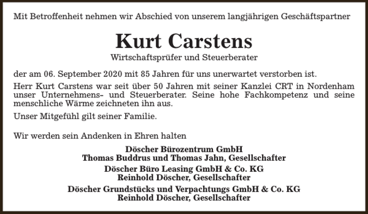 <p>Mit Betroffenheit nehmen wir Abschied von unserem langjährigen Geschäftspartner</p><p>Kurt Carstens</p><p>Wirtschaftsprüfer und Steuerberater<br />der am 06. September 2020 mit 85 Jahren für uns unerwartet verstorben ist.<br />Herr Kurt Carstens war seit über 50 Jahren mit seiner Kanzlei CRT in Nordenham<br />unser Unternehmens- und Steuerberater. Seine hohe Fachkompetenz und seine<br />menschliche Wärme zeichneten ihn aus.<br />Unser Mitgefühl gilt seiner Familie.<br />Wir werden sein Andenken in Ehren halten<br />Döscher Bürozentrum GmbH<br />Thomas Buddrus und Thomas Jahn, Gesellschafter<br />Döscher Büro Leasing GmbH &amp; Co. KG<br />Reinhold Döscher, Gesellschafter<br />Döscher Grundstücks und Verpachtungs GmbH &amp; Co. KG<br />Reinhold Döscher, Gesellschafter</p>