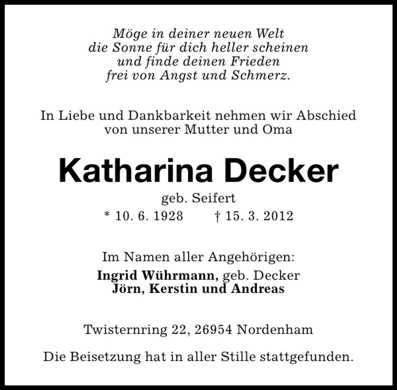 <p>Möge in deiner neuen Welt<br />die Sonne für dich heller scheinen<br />und finde deinen Frieden<br />frei von Angst und Schmerz.<br />In Liebe und Dankbarkeit nehmen wir Abschied<br />von unserer Mutter und Oma</p><p>Katharina Decker<br />geb. Seifert<br />* 10. 6. 1928<br />† 15. 3. 2012</p><p>Im Namen aller Angehörigen:<br />Ingrid Wührmann, geb. Decker<br />Jörn, Kerstin und Andreas<br />Twisternring 22, 26954 Nordenham<br />Die Beisetzung hat in aller Stille stattgefunden.</p>