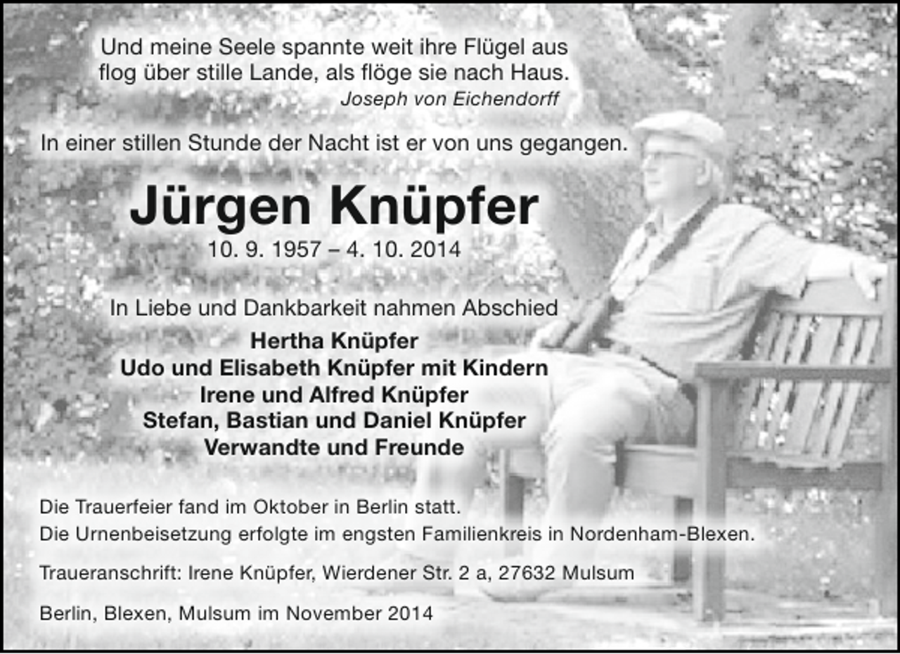 <p>Und meine Seele spannte weit ihre Flügel aus<br />flog über stille Lande, als flöge sie nach Haus.<br />Joseph von Eichendorff</p><p>In einer stillen Stunde der Nacht ist er von uns gegangen.</p><p>Jürgen Knüpfer<br />10. 9. 1957 – 4. 10. 2014</p><p>In Liebe und Dankbarkeit nahmen Abschied<br />Hertha Knüpfer<br />Udo und Elisabeth Knüpfer mit Kindern<br />Irene und Alfred Knüpfer<br />Stefan, Bastian und Daniel Knüpfer<br />Verwandte und Freunde<br />Die Trauerfeier fand im Oktober in Berlin statt.<br />Die Urnenbeisetzung erfolgte im engsten Familienkreis in Nordenham-Blexen.<br />Traueranschrift: Irene Knüpfer, Wierdener Str. 2 a, 27632 Mulsum<br />Berlin, Blexen, Mulsum im November 2014</p>