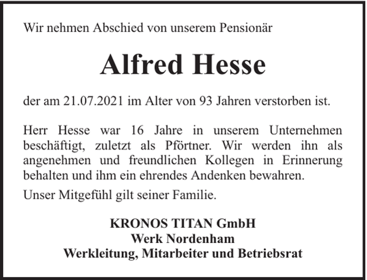 <p>Wir nehmen Abschied von unserem Pensionär</p><p>Alfred Hesse<br />der am 21.07.2021 im Alter von 93 Jahren verstorben ist.<br />Herr Hesse war 16 Jahre in unserem Unternehmen<br />beschäftigt, zuletzt als Pförtner. Wir werden ihn als<br />angenehmen und freundlichen Kollegen in Erinnerung<br />behalten und ihm ein ehrendes Andenken bewahren.<br />Unser Mitgefühl gilt seiner Familie.<br />KRONOS TITAN GmbH<br />Werk Nordenham<br />Werkleitung, Mitarbeiter und Betriebsrat</p>