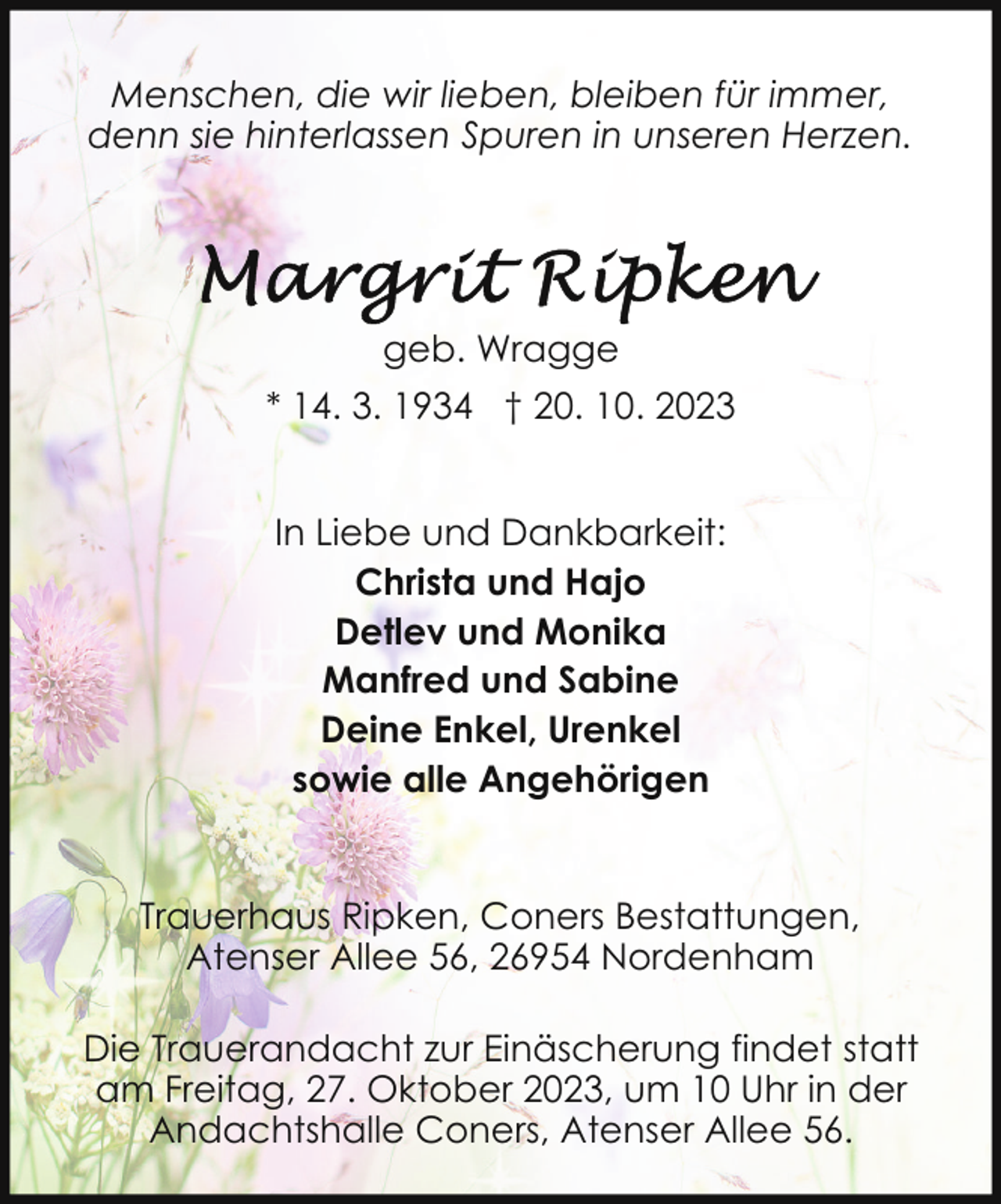<p>Menschen, die wir lieben, bleiben für immer,<br />denn sie hinterlassen Spuren in unseren Herzen.</p><p>geb. Wragge<br />* 14. 3. 1934 † 20. 10. 2023<br />In Liebe und Dankbarkeit:<br />Christa und Hajo<br />Detlev und Monika<br />Manfred und Sabine<br />Deine Enkel, Urenkel<br />sowie alle Angehörigen<br />Trauerhaus Ripken, Coners Bestattungen,<br />Atenser Allee 56, 26954 Nordenham<br />Die Trauerandacht zur Einäscherung findet statt<br />am Freitag, 27. Oktober 2023, um 10 Uhr in der<br />Andachtshalle Coners, Atenser Allee 56.</p>