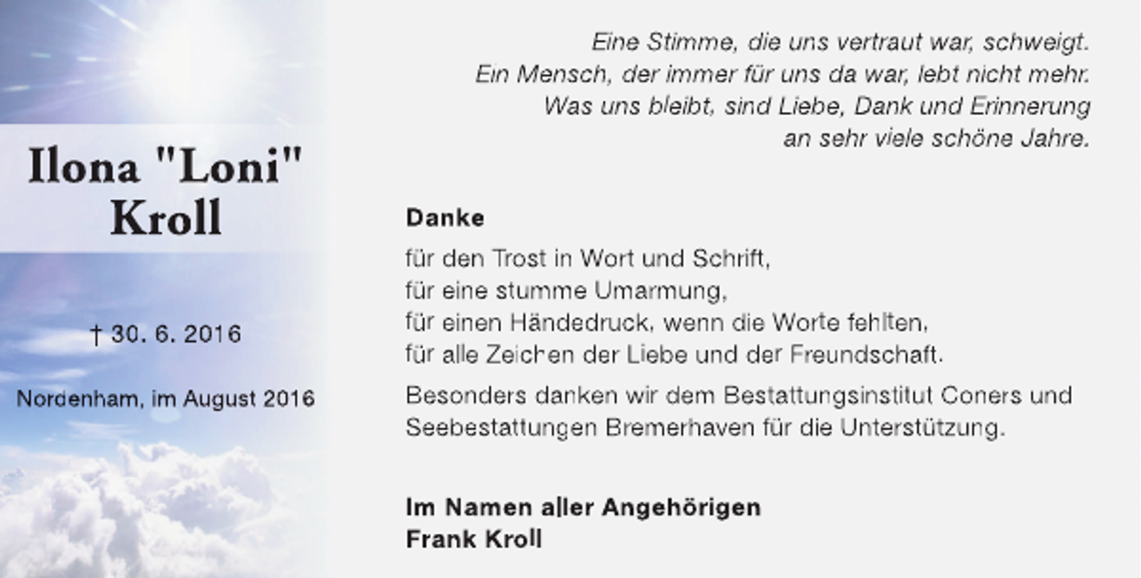 <p>Ilona "Loni"<br />Kroll<br />† 30. 6. 2016<br />Nordenham, im August 2016</p><p>Eine Stimme, die uns vertraut war, schweigt.<br />Ein Mensch, der immer für uns da war, lebt nicht mehr.<br />Was uns bleibt, sind Liebe, Dank und Erinnerung<br />an sehr viele schöne Jahre.<br />Danke<br />für den Trost in Wort und Schrift,<br />für eine stumme Umarmung,<br />für einen Händedruck, wenn die Worte fehlten,<br />für alle Zeichen der Liebe und der Freundschaft.<br />Besonders danken wir dem Bestattungsinstitut Coners und<br />Seebestattungen Bremerhaven für die Unterstützung.<br />Im Namen aller Angehörigen<br />Frank Kroll</p>