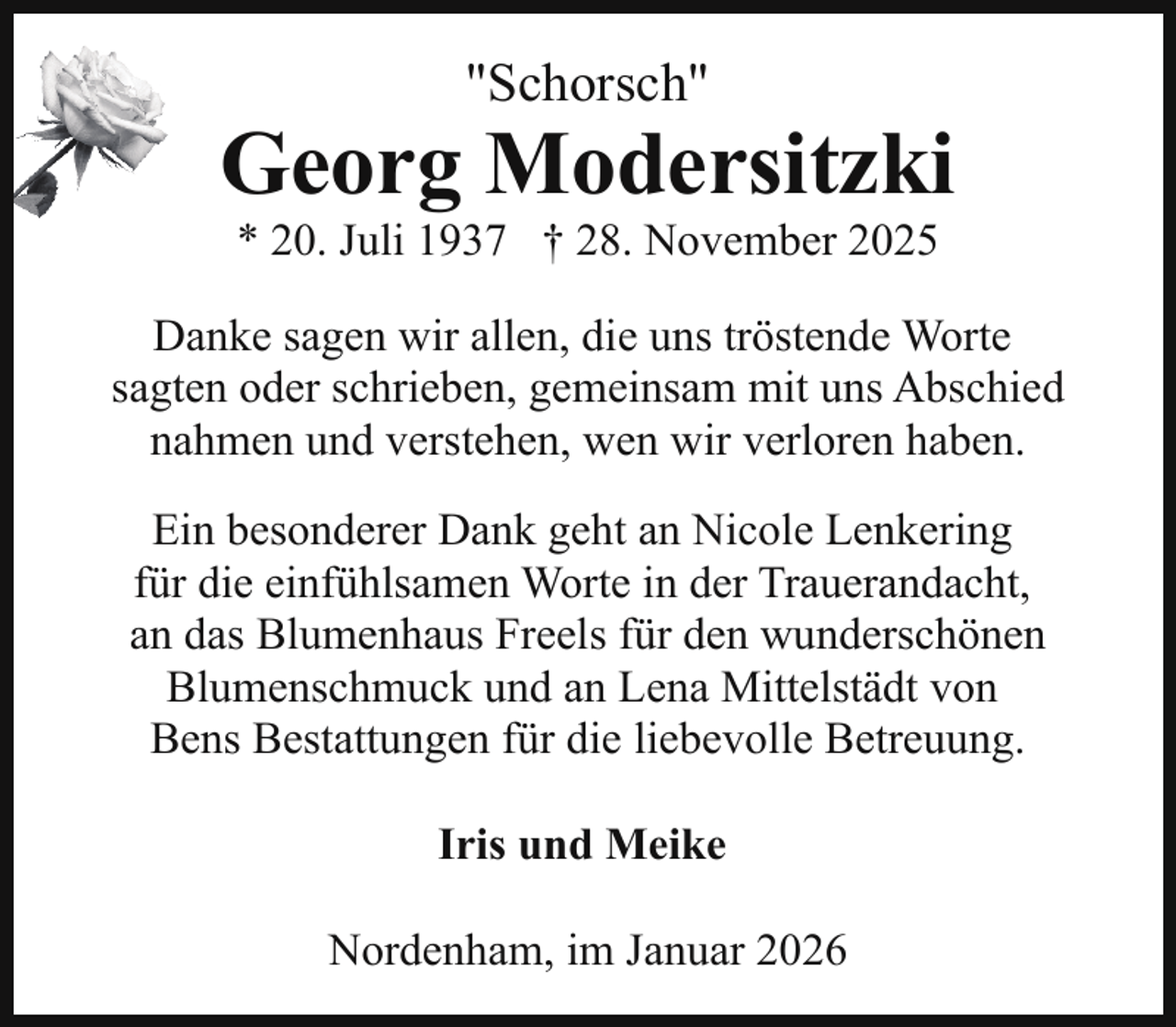 <p>"Schorsch"</p><p>Georg Modersitzki<br />* 20. Juli 1937 † 28. November 2025</p><p>Danke sagen wir allen, die uns tröstende Worte<br />sagten oder schrieben, gemeinsam mit uns Abschied<br />nahmen und verstehen, wen wir verloren haben.<br />Ein besonderer Dank geht an Nicole Lenkering<br />für die einfühlsamen Worte in der Trauerandacht,<br />an das Blumenhaus Freels für den wunderschönen<br />Blumenschmuck und an Lena Mittelstädt von<br />Bens Bestattungen für die liebevolle Betreuung.<br />Iris und Meike<br />Nordenham, im Januar 2026</p>