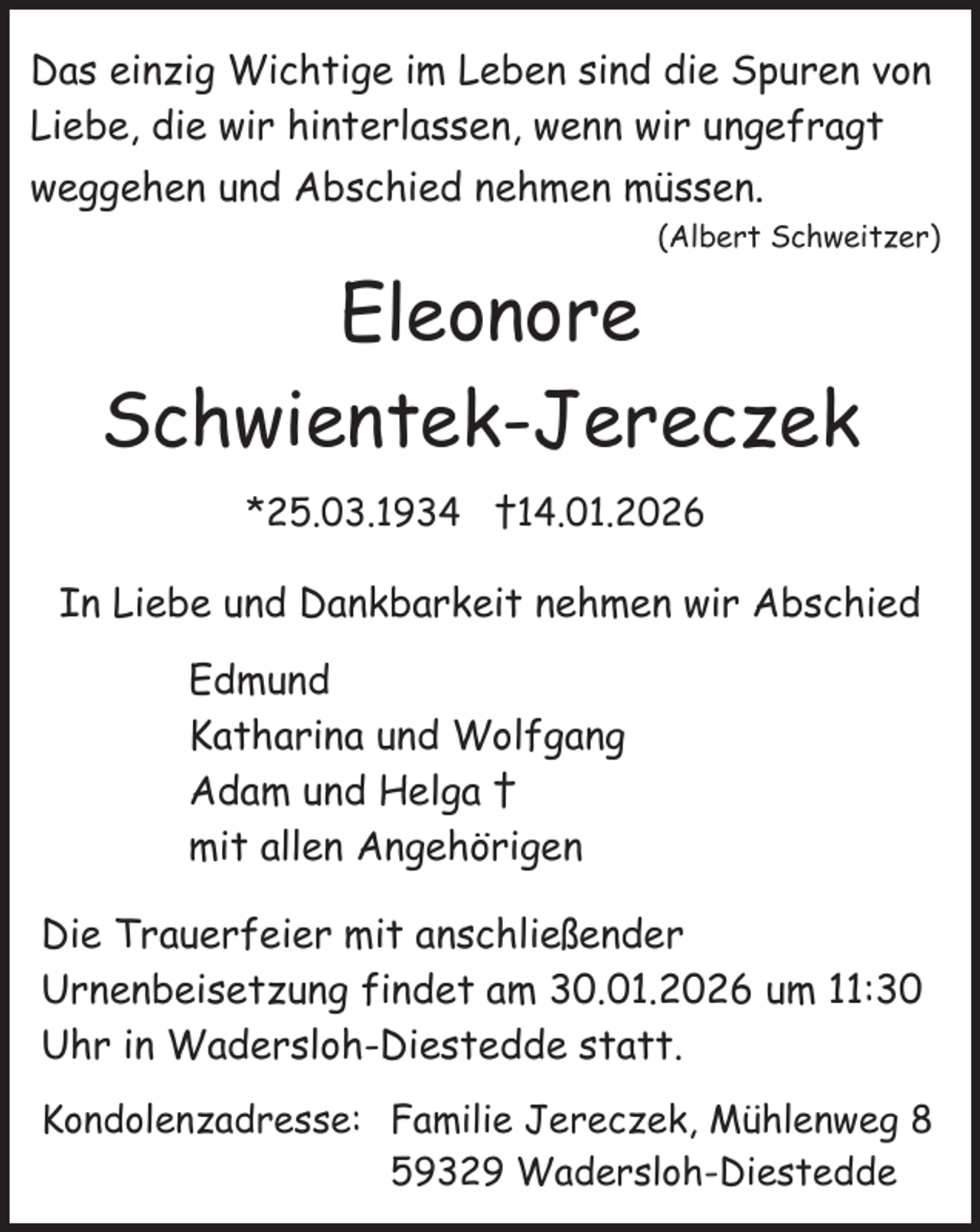 <p>Das einzig Wichtige im Leben sind die Spuren von<br />Liebe, die wir hinterlassen, wenn wir ungefragt<br />weggehen und Abschied nehmen müssen.<br />(Albert Schweitzer)</p><p>Eleonore<br />Schwientek-Jereczek<br />*25.03.1934 †14.01.2026</p><p>In Liebe und Dankbarkeit nehmen wir Abschied<br />Edmund<br />Katharina und Wolfgang<br />Adam und Helga †<br />mit allen Angehörigen<br />Die Trauerfeier mit anschließender<br />Urnenbeisetzung findet am 30.01.2026 um 11:30<br />Uhr in Wadersloh-Diestedde statt.<br />Kondolenzadresse: Familie Jereczek, Mühlenweg 8<br />59329 Wadersloh-Diestedde</p>