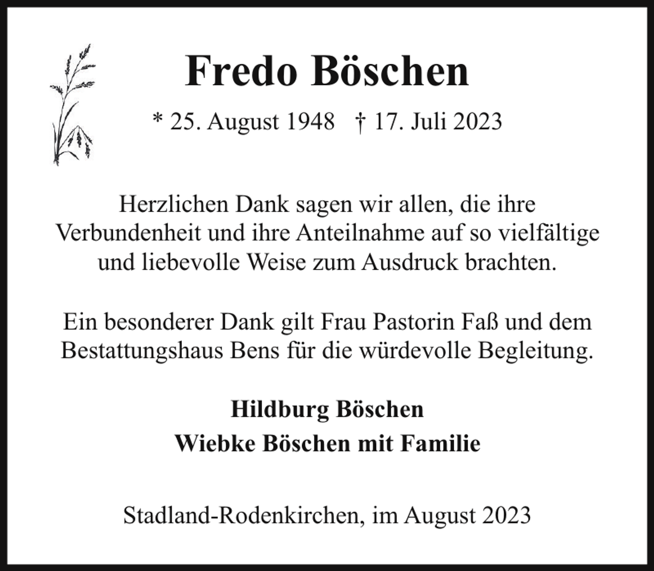 <p>Fredo Böschen<br />* 25. August 1948 † 17. Juli 2023<br />Herzlichen Dank sagen wir allen, die ihre<br />Verbundenheit und ihre Anteilnahme auf so vielfältige<br />und liebevolle Weise zum Ausdruck brachten.<br />Ein besonderer Dank gilt Frau Pastorin Faß und dem<br />Bestattungshaus Bens für die würdevolle Begleitung.<br />Hildburg Böschen<br />Wiebke Böschen mit Familie<br />Stadland-Rodenkirchen, im August 2023</p>