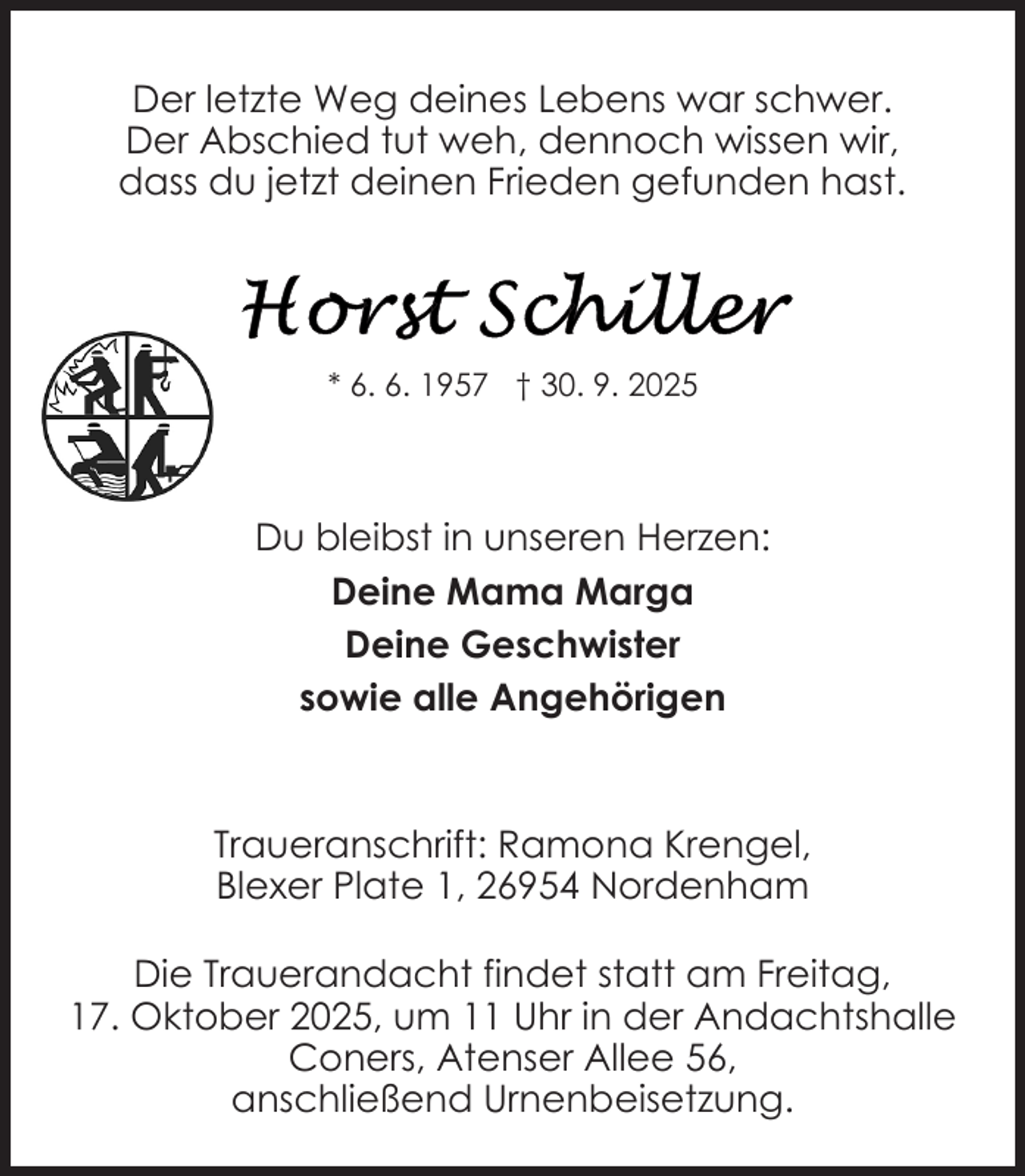 <p>Der letzte Weg deines Lebens war schwer.<br />Der Abschied tut weh, dennoch wissen wir,<br />dass du jetzt deinen Frieden gefunden hast.</p>
<p>* 6. 6. 1957 † 30. 9. 2025</p>
<p>Du bleibst in unseren Herzen:<br />Deine Mama Marga<br />Deine Geschwister<br />sowie alle Angehörigen</p>
<p>Traueranschrift: Ramona Krengel,<br />Blexer Plate 1, 26954 Nordenham<br />Die Trauerandacht findet statt am Freitag,<br />17. Oktober 2025, um 11 Uhr in der Andachtshalle<br />Coners, Atenser Allee 56,<br />anschließend Urnenbeisetzung.</p>