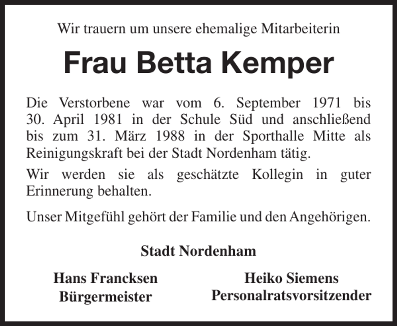 <p>Wir trauern um unsere ehemalige Mitarbeiterin</p><p>Frau Betta Kemper<br />Die Verstorbene war vom 6. September 1971 bis<br />30. April 1981 in der Schule SÃ¼d und anschlieÃŸend<br />bis zum 31. MÃ¤rz 1988 in der Sporthalle Mitte als<br />Reinigungskraft bei der Stadt Nordenham tÃ¤tig.<br />Wir werden sie als geschÃ¤tzte Kollegin in guter<br />Erinnerung behalten.<br />Unser MitgefÃ¼hl gehÃ¶rt der Familie und den AngehÃ¶rigen.<br />Stadt Nordenham<br />Hans Francksen<br />BÃ¼rgermeister</p><p>Heiko Siemens<br />Personalratsvorsitzender</p>