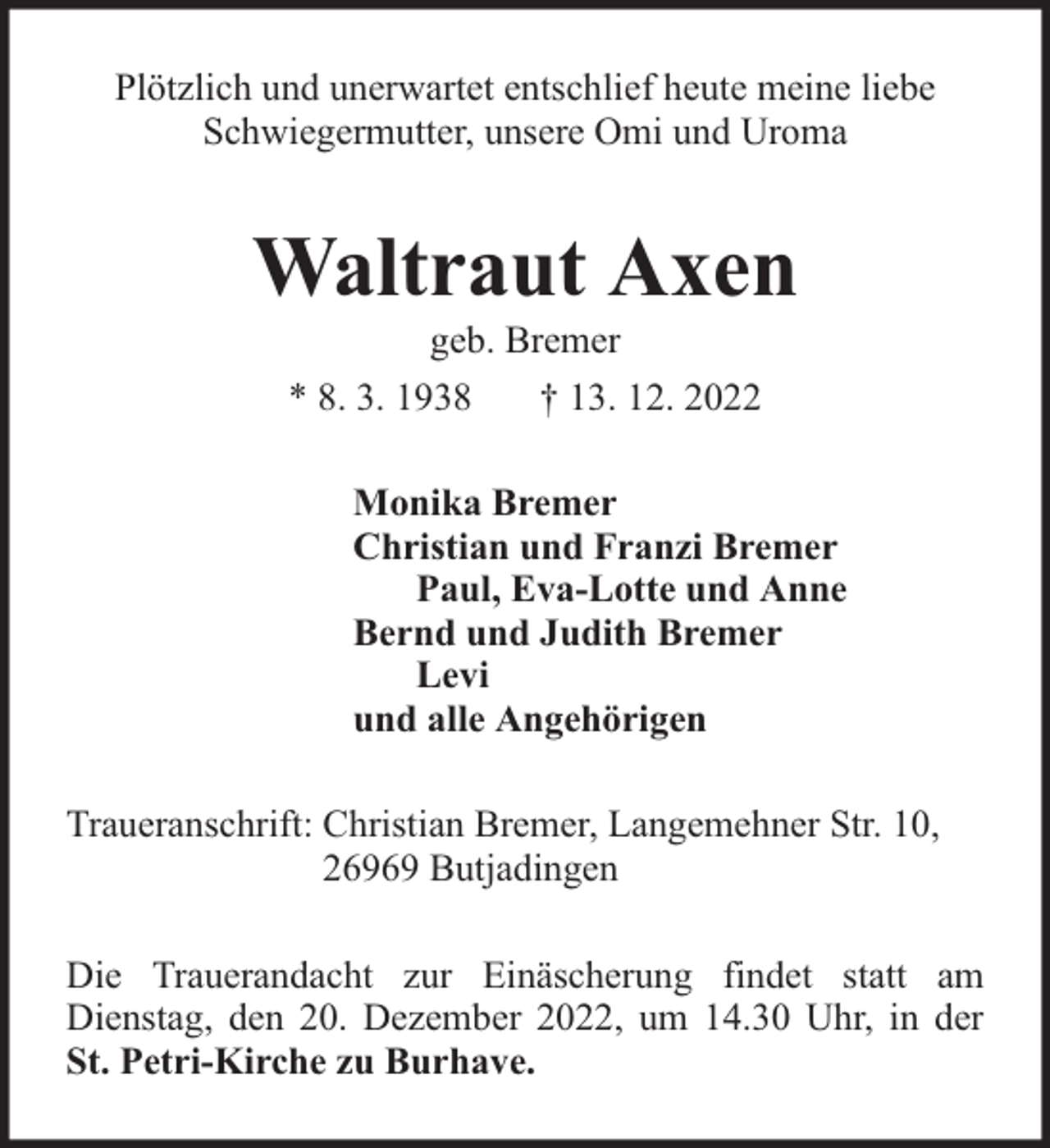 <p>Plötzlich und unerwartet entschlief heute meine liebe<br />Schwiegermutter, unsere Omi und Uroma</p><p>Waltraut Axen<br />geb. Bremer<br />* 8. 3. 1938<br />† 13. 12. 2022</p><p>Monika Bremer<br />Christian und Franzi Bremer<br />Paul, Eva-Lotte und Anne<br />Bernd und Judith Bremer<br />Levi<br />und alle Angehörigen<br />Traueranschrift: Christian Bremer, Langemehner Str. 10,<br />26969 Butjadingen<br />Die Trauerandacht zur Einäscherung findet statt am<br />Dienstag, den 20. Dezember 2022, um 14.30 Uhr, in der<br />St. Petri-Kirche zu Burhave.</p>