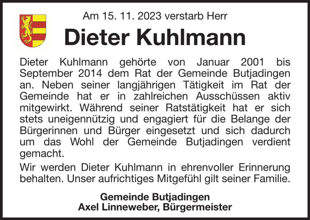 <p>Am 15. 11. 2023 verstarb Herr</p><p>Dieter Kuhlmann<br />Dieter Kuhlmann gehörte von Januar 2001 bis<br />September 2014 dem Rat der Gemeinde Butjadingen<br />an. Neben seiner langjährigen Tätigkeit im Rat der<br />Gemeinde hat er in zahlreichen Ausschüssen aktiv<br />mitgewirkt. Während seiner Ratstätigkeit hat er sich<br />stets uneigennützig und engagiert für die Belange der<br />Bürgerinnen und Bürger eingesetzt und sich dadurch<br />um das Wohl der Gemeinde Butjadingen verdient<br />gemacht.<br />Wir werden Dieter Kuhlmann in ehrenvoller Erinnerung<br />behalten. Unser aufrichtiges Mitgefühl gilt seiner Familie.<br />Gemeinde Butjadingen<br />Axel Linneweber, Bürgermeister</p>
