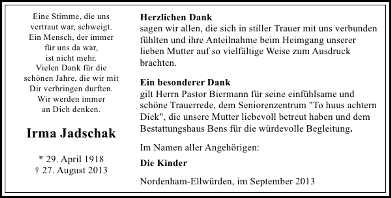 <p>Eine Stimme, die uns<br />vertraut war, schweigt.<br />Ein Mensch, der immer<br />für uns da war,<br />ist nicht mehr.<br />Vielen Dank für die<br />schönen Jahre, die wir mit<br />Dir verbringen durften.<br />Wir werden immer<br />an Dich denken.</p><p>Irma Jadschak<br />* 29. April 1918<br />† 27. August 2013</p><p>Herzlichen Dank<br />sagen wir allen, die sich in stiller Trauer mit uns verbunden<br />fühlten und ihre Anteilnahme beim Heimgang unserer<br />lieben Mutter auf so vielfältige Weise zum Ausdruck<br />brachten.<br />Ein besonderer Dank<br />gilt Herrn Pastor Biermann für seine einfühlsame und<br />schöne Trauerrede, dem Seniorenzentrum "To huus achtern<br />Diek", die unsere Mutter liebevoll betreut haben und dem<br />Bestattungshaus Bens für die würdevolle Begleitung.<br />Im Namen aller Angehörigen:<br />Die Kinder<br />Nordenham-Ellwürden, im September 2013</p>