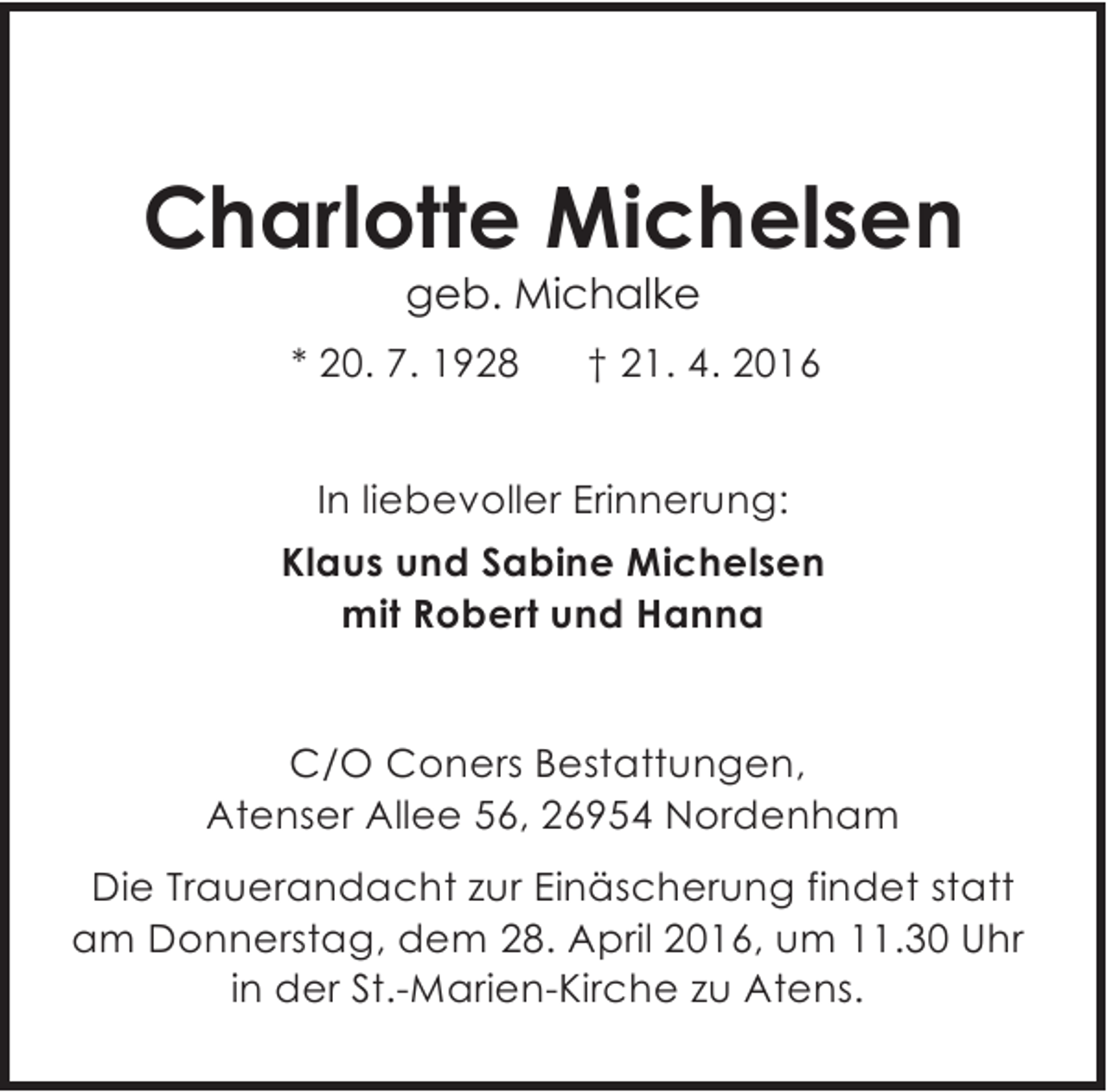 <p>Charlotte Michelsen<br />geb. Michalke</p><p>* 20. 7. 1928</p><p>† 21. 4. 2016</p><p>In liebevoller Erinnerung:<br />Klaus und Sabine Michelsen<br />mit Robert und Hanna<br />C/O Coners Bestattungen,<br />Atenser Allee 56, 26954 Nordenham<br />Die Trauerandacht zur Einäscherung findet statt<br />am Donnerstag, dem 28. April 2016, um 11.30 Uhr<br />in der St.-Marien-Kirche zu Atens.</p>