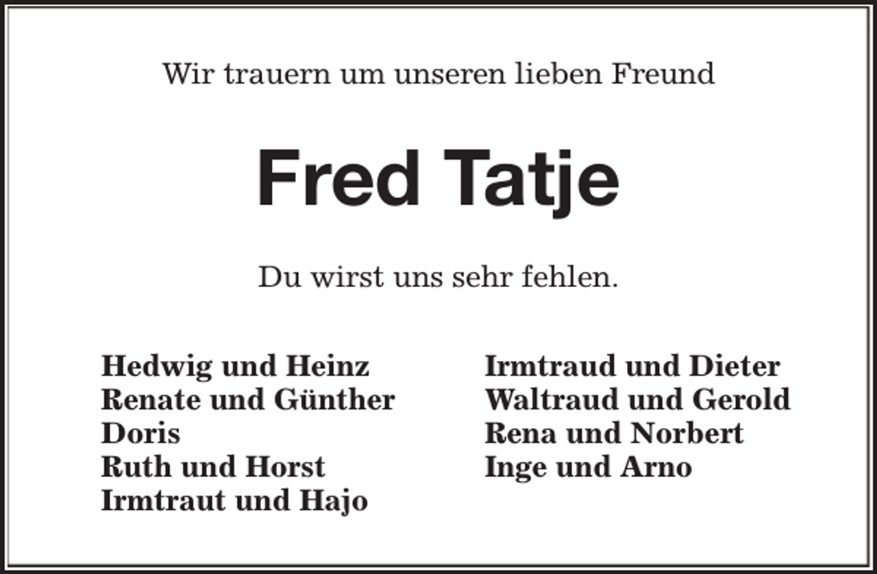 <p>Wir trauern um unseren lieben Freund</p><p>Fred Tatje<br />Du wirst uns sehr fehlen.<br />Hedwig und Heinz<br />Renate und Günther<br />Doris<br />Ruth und Horst<br />Irmtraut und Hajo</p><p>Irmtraud und Dieter<br />Waltraud und Gerold<br />Rena und Norbert<br />Inge und Arno</p>