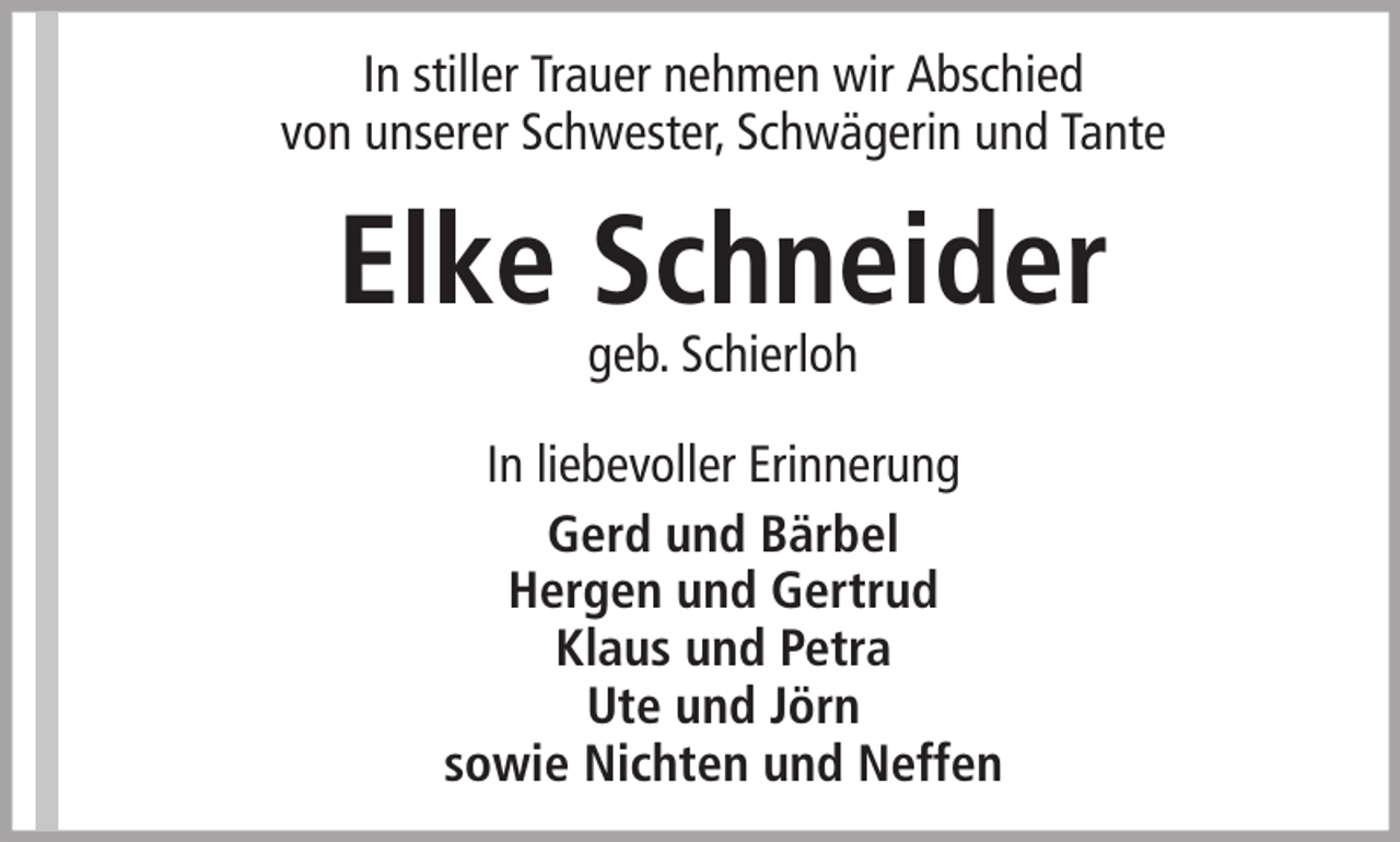 <p>In stiller Trauer nehmen wir Abschied<br />von unserer Schwester, Schwägerin und Tante</p><p>Elke Schneider<br />geb. Schierloh</p><p>In liebevoller Erinnerung<br />Gerd und Bärbel<br />Hergen und Gertrud<br />Klaus und Petra<br />Ute und Jörn<br />sowie Nichten und Neffen</p>