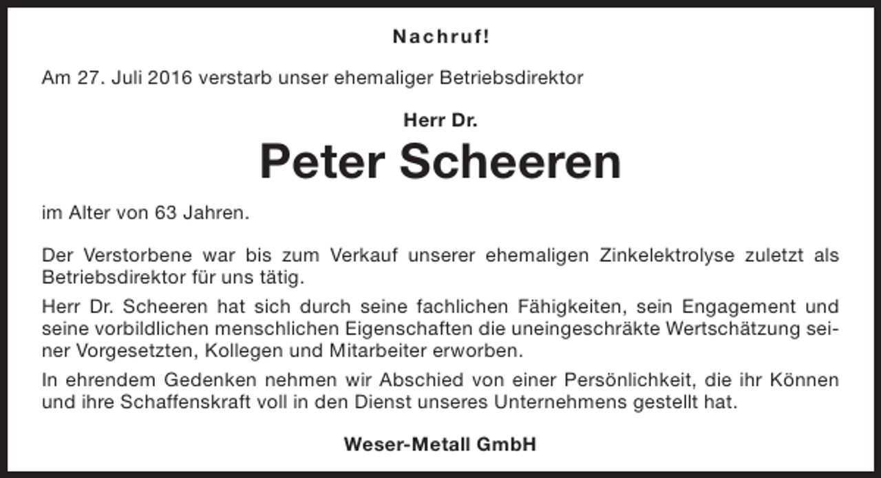 <p>Na c h r u f!<br />Am 27. Juli 2016 verstarb unser ehemaliger Betriebsdirektor<br />Herr Dr.</p><p>Peter Scheeren<br />im Alter von 63 Jahren.<br />Der Verstorbene war bis zum Verkauf unserer ehemaligen Zinkelektrolyse zuletzt als<br />Betriebsdirektor für uns tätig.<br />Herr Dr. Scheeren hat sich durch seine fachlichen Fähigkeiten, sein Engagement und<br />seine vorbildlichen menschlichen Eigenschaften die uneingeschräkte Wertschätzung seiner Vorgesetzten, Kollegen und Mitarbeiter erworben.<br />In ehrendem Gedenken nehmen wir Abschied von einer Persönlichkeit, die ihr Können<br />und ihre Schaffenskraft voll in den Dienst unseres Unternehmens gestellt hat.<br />Weser-Metall GmbH</p>