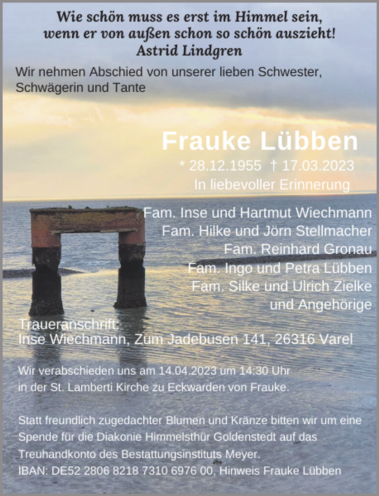 <p>Wie schön muss es erst im Himmel sein,<br />wenn er von außen schon so schön auszieht!<br />Astrid Lindgren<br />Wir nehmen Abschied von unserer lieben Schwester,<br />Schwägerin und Tante</p><p>Frauke Lübben<br />* 28.12.1955 † 17.03.2023<br />In liebevoller Erinnerung</p><p>Fam. Inse und Hartmut Wiechmann<br />Fam. Hilke und Jörn Stellmacher<br />Fam. Reinhard Gronau<br />Fam. Ingo und Petra Lübben<br />Fam. Silke und Ulrich Zielke<br />und Angehörige<br />Traueranschrift:<br />Inse Wiechmann, Zum Jadebusen 141, 26316 Varel<br />Wir verabschieden uns am 14.04.2023 um 14:30 Uhr<br />in der St. Lamberti Kirche zu Eckwarden von Frauke.<br />Statt freundlich zugedachter Blumen und Kränze bitten wir um eine<br />Spende für die Diakonie Himmelsthür Goldenstedt auf das<br />Treuhandkonto des Bestattungsinstituts Meyer.<br />IBAN: DE5806 8218 7310 6976 00, Hinweis Frauke Lübben</p>