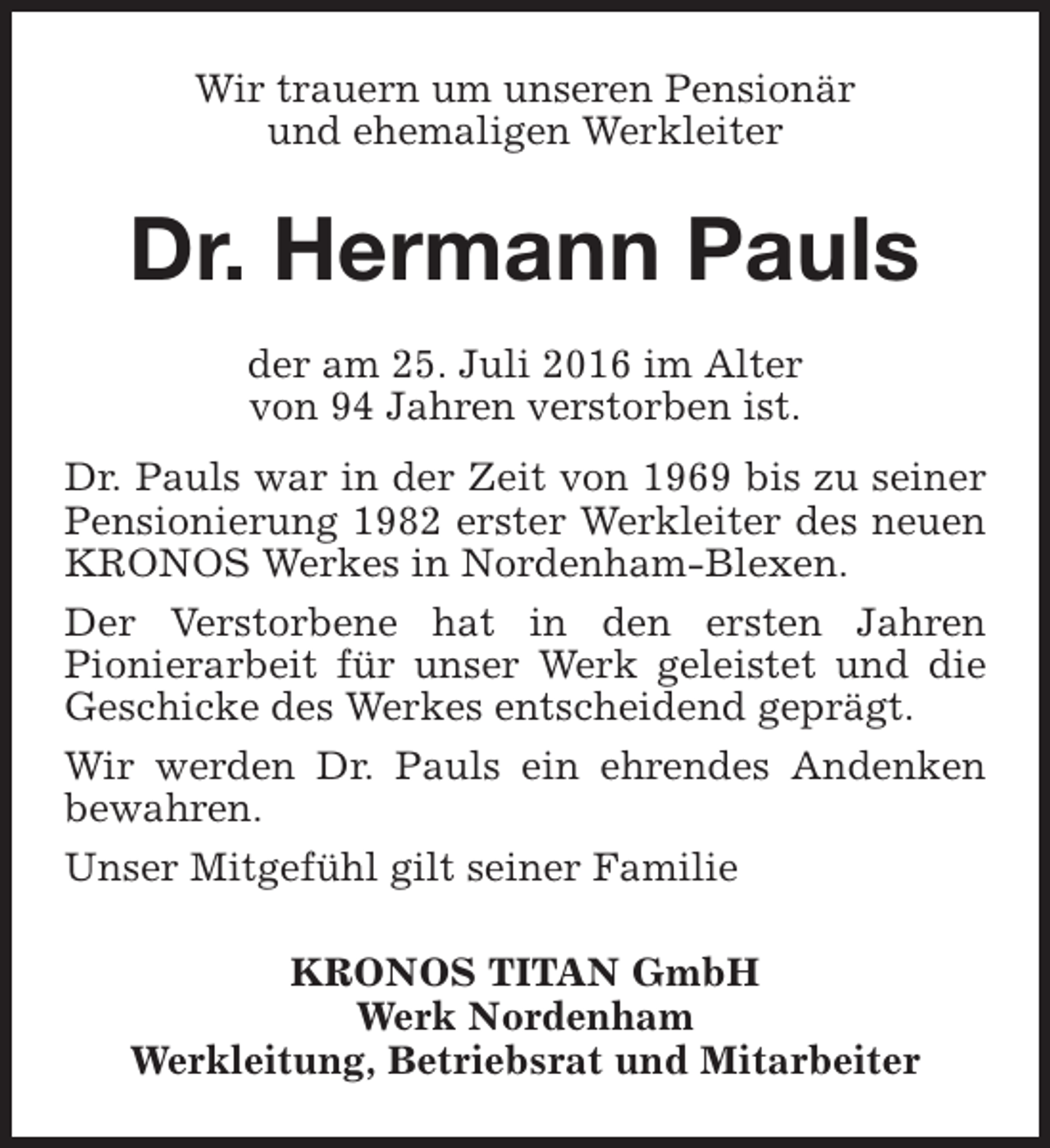 <p>Wir trauern um unseren Pensionär<br />und ehemaligen Werkleiter</p><p>Dr. Hermann Pauls<br />der am 25. Juli 2016 im Alter<br />von 94 Jahren verstorben ist.<br />Dr. Pauls war in der Zeit von 1969 bis zu seiner<br />Pensionierung 1982 erster Werkleiter des neuen<br />KRONOS Werkes in Nordenham-Blexen.<br />Der Verstorbene hat in den ersten Jahren<br />Pionierarbeit für unser Werk geleistet und die<br />Geschicke des Werkes entscheidend geprägt.<br />Wir werden Dr. Pauls ein ehrendes Andenken<br />bewahren.<br />Unser Mitgefühl gilt seiner Familie<br />KRONOS TITAN GmbH<br />Werk Nordenham<br />Werkleitung, Betriebsrat und Mitarbeiter</p>