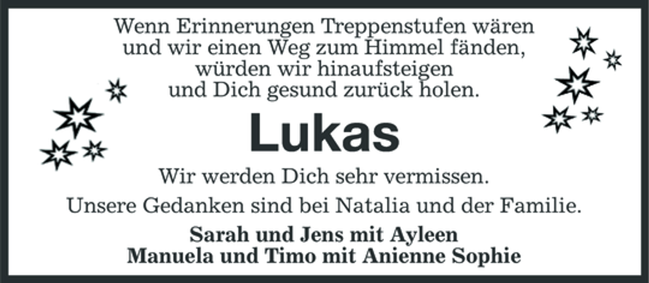 <p>Wenn Erinnerungen Treppenstufen wären und wir einen Weg zum Himmel fänden, würden wir hinaufsteigen und Dich gesund zurück holen.</p>
<p>Lukas<br />Wir werden Dich sehr vermissen. Unsere Gedanken sind bei Natalia und der Familie. Sarah und Jens mit Ayleen Manuela und Timo mit Anienne Sophie</p>