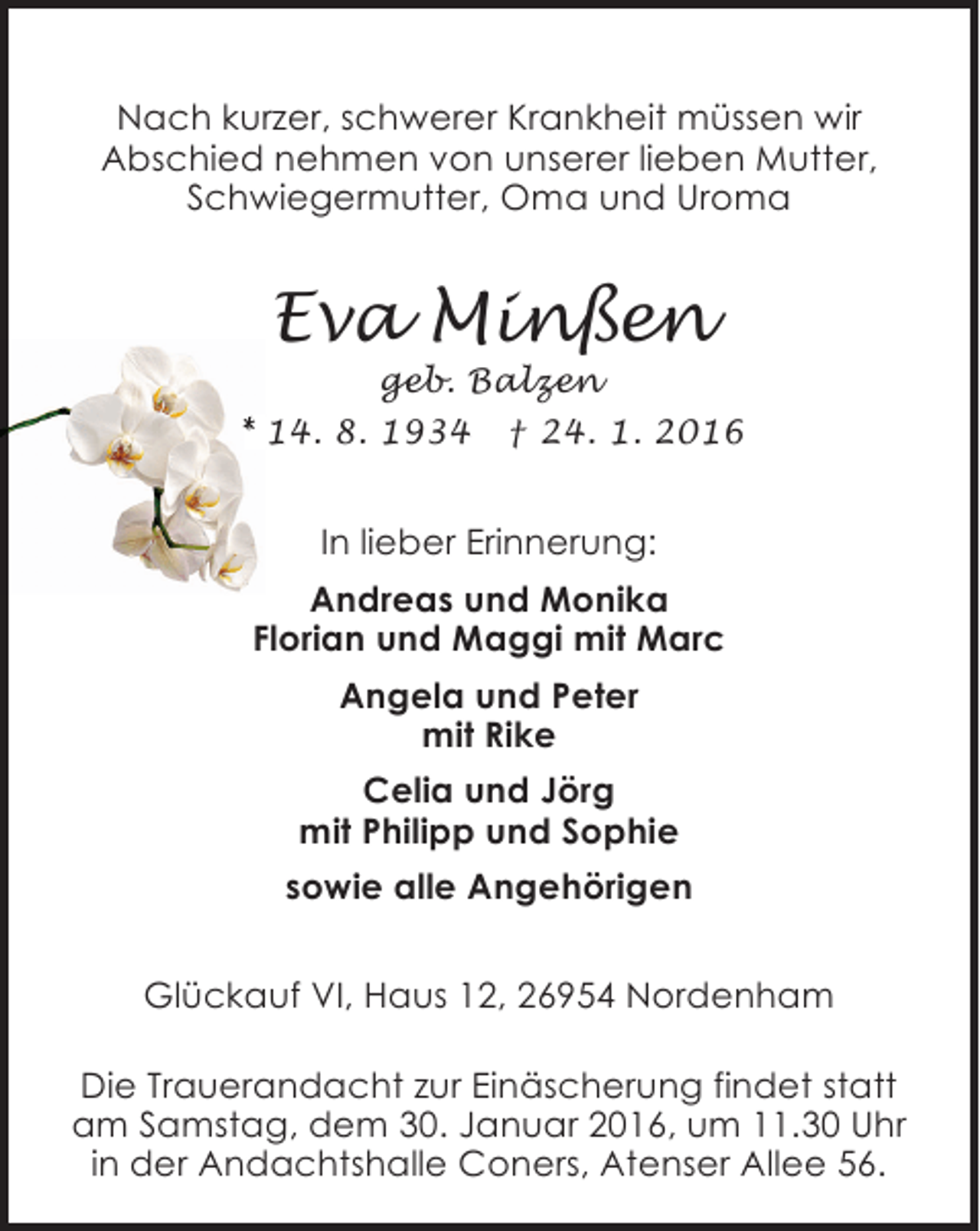 <p>Nach kurzer, schwerer Krankheit müssen wir<br />Abschied nehmen von unserer lieben Mutter,<br />Schwiegermutter, Oma und Uroma</p><p>Eva Minßen</p><p>geb. Balzen<br />24.<br />* 14. 8. 1934 † 24 1. 2016</p><p>In lieber Erinnerung:<br />Andreas und Monika<br />Florian und Maggi mit Marc<br />Angela und Peter<br />mit Rike<br />Celia und Jörg<br />mit Philipp und Sophie<br />sowie alle Angehörigen<br />Glückauf VI, Haus 12, 26954 Nordenham<br />Die Trauerandacht zur Einäscherung findet statt<br />am Samstag, dem 30. Januar 2016, um 11.30 Uhr<br />in der Andachtshalle Coners, Atenser Allee 56.</p>