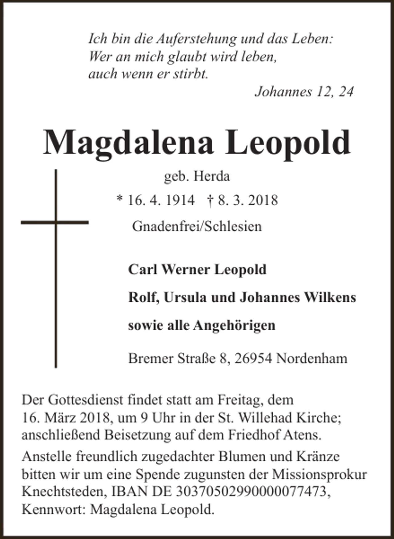 <p>Ich bin die Auferstehung und das Leben:<br />Wer an mich glaubt wird leben,<br />auch wenn er stirbt.<br />Johannes 12, 24</p><p>Magdalena Leopold<br />geb. Herda</p><p>* 16. 4. 1914 † 8. 3. 2018</p><p>Gnadenfrei/Schlesien<br />Carl Werner Leopold<br />Rolf, Ursula und Johannes Wilkens<br />sowie alle Angehörigen</p><p>Bremer Straße 8, 26954 Nordenham<br />Der Gottesdienst findet statt am Freitag, dem<br />16. März 2018, um 9 Uhr in der St. Willehad Kirche;<br />anschließend Beisetzung auf dem Friedhof Atens.<br />Anstelle freundlich zugedachter Blumen und Kränze<br />bitten wir um eine Spende zugunsten der Missionsprokur<br />Knechtsteden, IBAN DE 30370502990000077473,<br />Kennwort: Magdalena Leopold.</p>