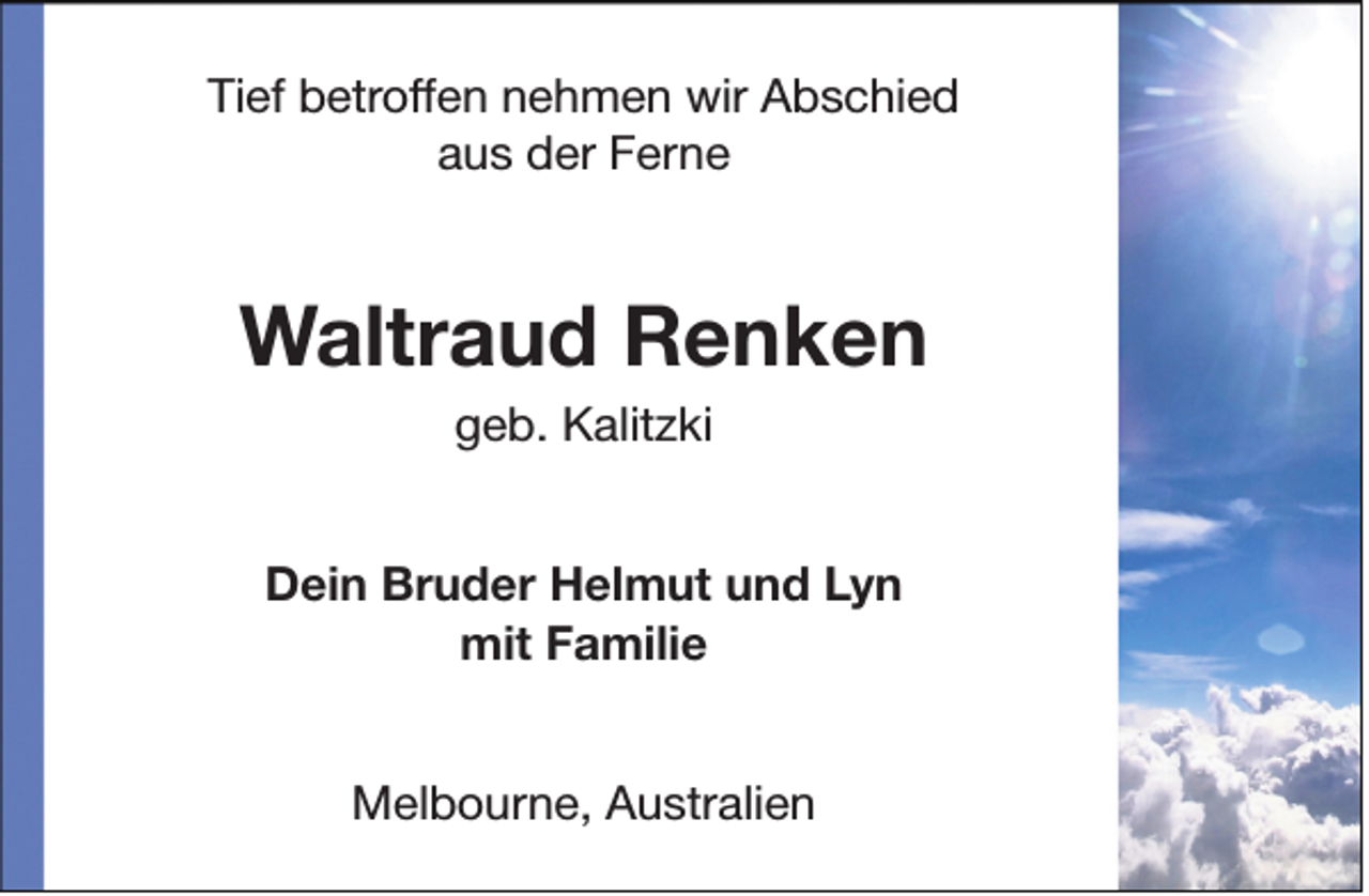 <p>Tief betroffen nehmen wir Abschied<br />aus der Ferne</p><p>Waltraud Renken<br />geb. Kalitzki</p><p>Dein Bruder Helmut und Lyn<br />mit Familie<br />Melbourne, Australien</p>