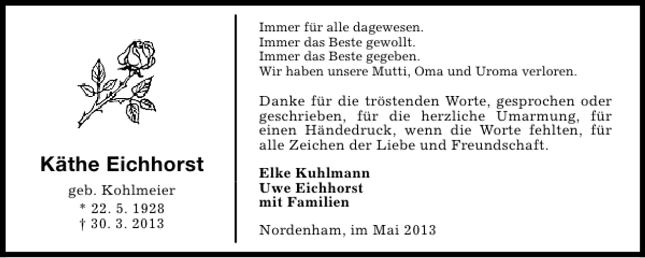 <p>Immer für alle dagewesen.<br />Immer das Beste gewollt.<br />Immer das Beste gegeben.<br />Wir haben unsere Mutti, Oma und Uroma verloren.</p><p>Käthe Eichhorst<br />geb. Kohlmeier<br />* 22. 5. 1928<br />† 30. 3. 2013</p><p>Danke für die tröstenden Worte, gesprochen oder<br />geschrieben, für die herzliche Umarmung, für<br />einen Händedruck, wenn die Worte fehlten, für<br />alle Zeichen der Liebe und Freundschaft.<br />Elke Kuhlmann<br />Uwe Eichhorst<br />mit Familien<br />Nordenham, im Mai 2013</p>
