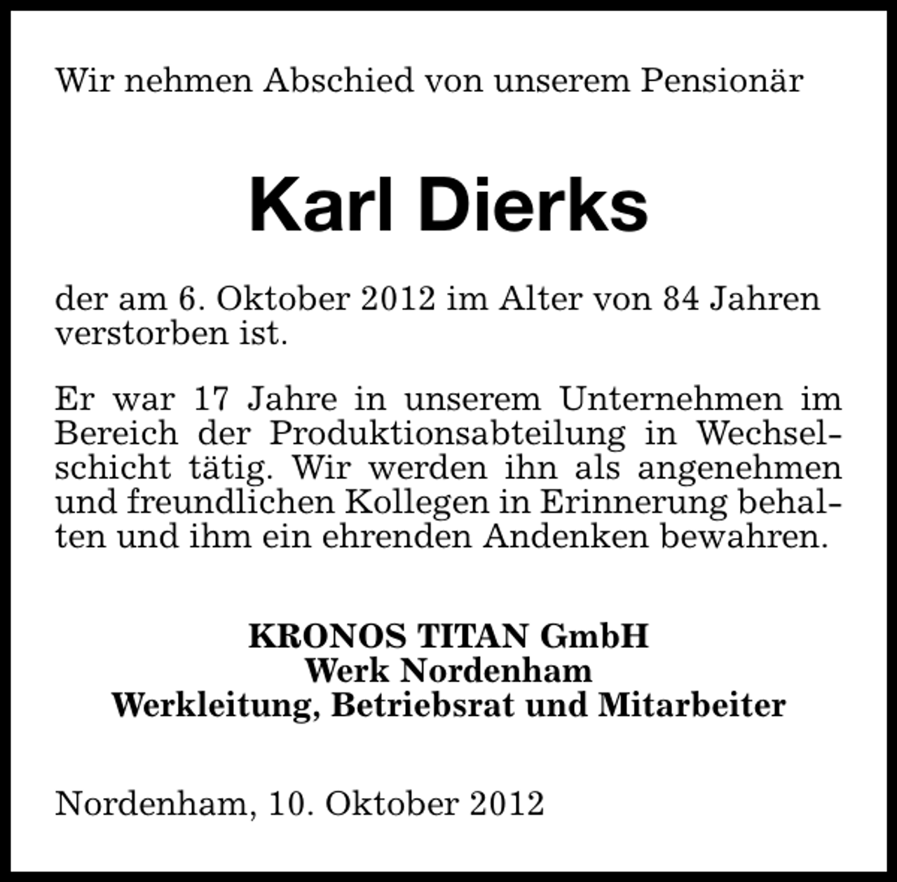 <p>Wir nehmen Abschied von unserem Pensionär</p><p>Karl Dierks<br />der am 6. Oktober 2012 im Alter von 84 Jahren<br />verstorben ist.<br />Er war 17 Jahre in unserem Unternehmen im<br />Bereich der Produktionsabteilung in Wechselschicht tätig. Wir werden ihn als angenehmen<br />und freundlichen Kollegen in Erinnerung behalten und ihm ein ehrenden Andenken bewahren.<br />KRONOS TITAN GmbH<br />Werk Nordenham<br />Werkleitung, Betriebsrat und Mitarbeiter<br />Nordenham, 10. Oktober 2012</p>