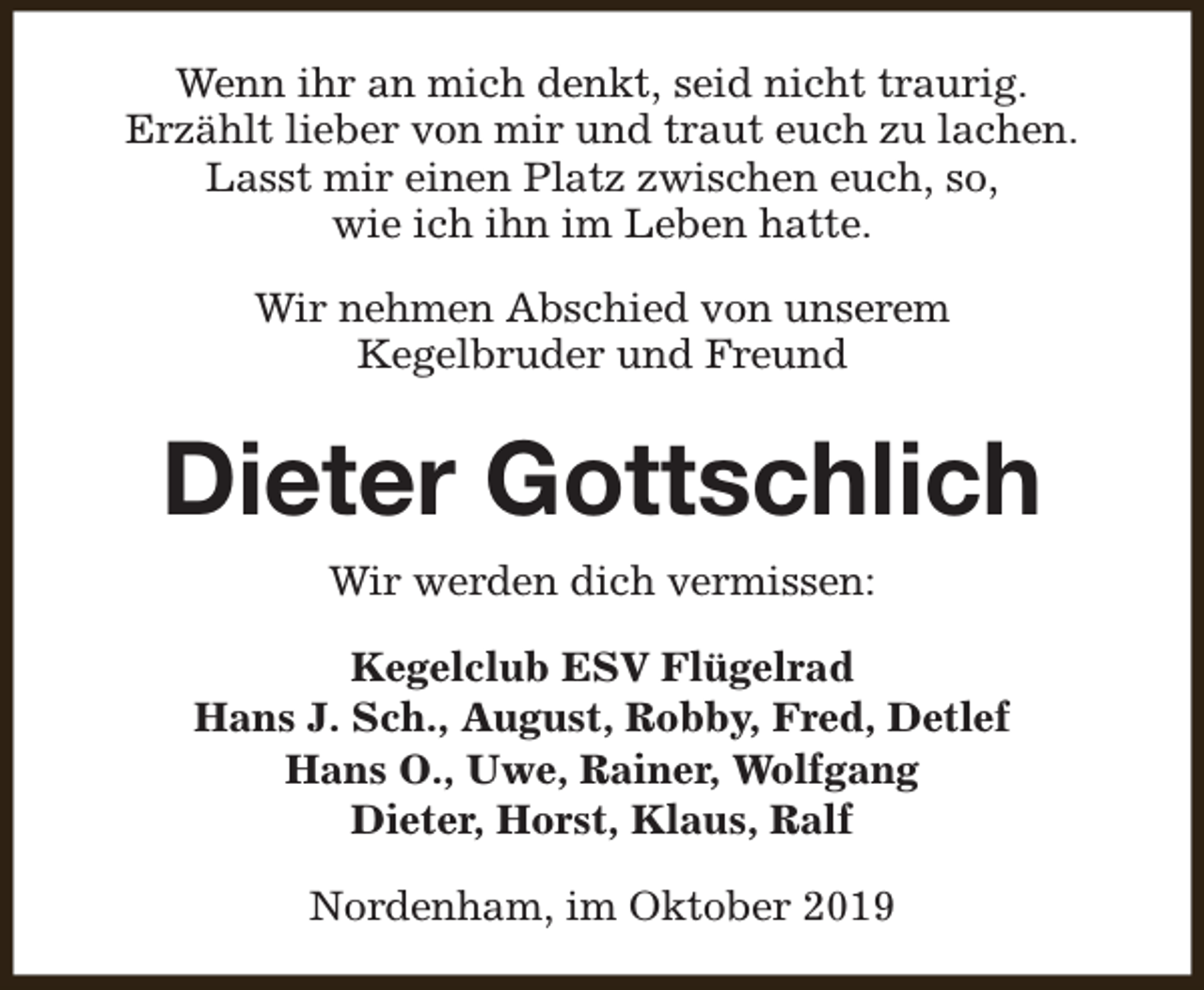 <p>Wenn ihr an mich denkt, seid nicht traurig.<br />Erzählt lieber von mir und traut euch zu lachen.<br />Lasst mir einen Platz zwischen euch, so,<br />wie ich ihn im Leben hatte.<br />Wir nehmen Abschied von unserem<br />Kegelbruder und Freund</p><p>Dieter Gottschlich<br />Wir werden dich vermissen:<br />Kegelclub ESV Flügelrad<br />Hans J. Sch., August, Robby, Fred, Detlef<br />Hans O., Uwe, Rainer, Wolfgang<br />Dieter, Horst, Klaus, Ralf<br />Nordenham, im Oktober 2019</p>