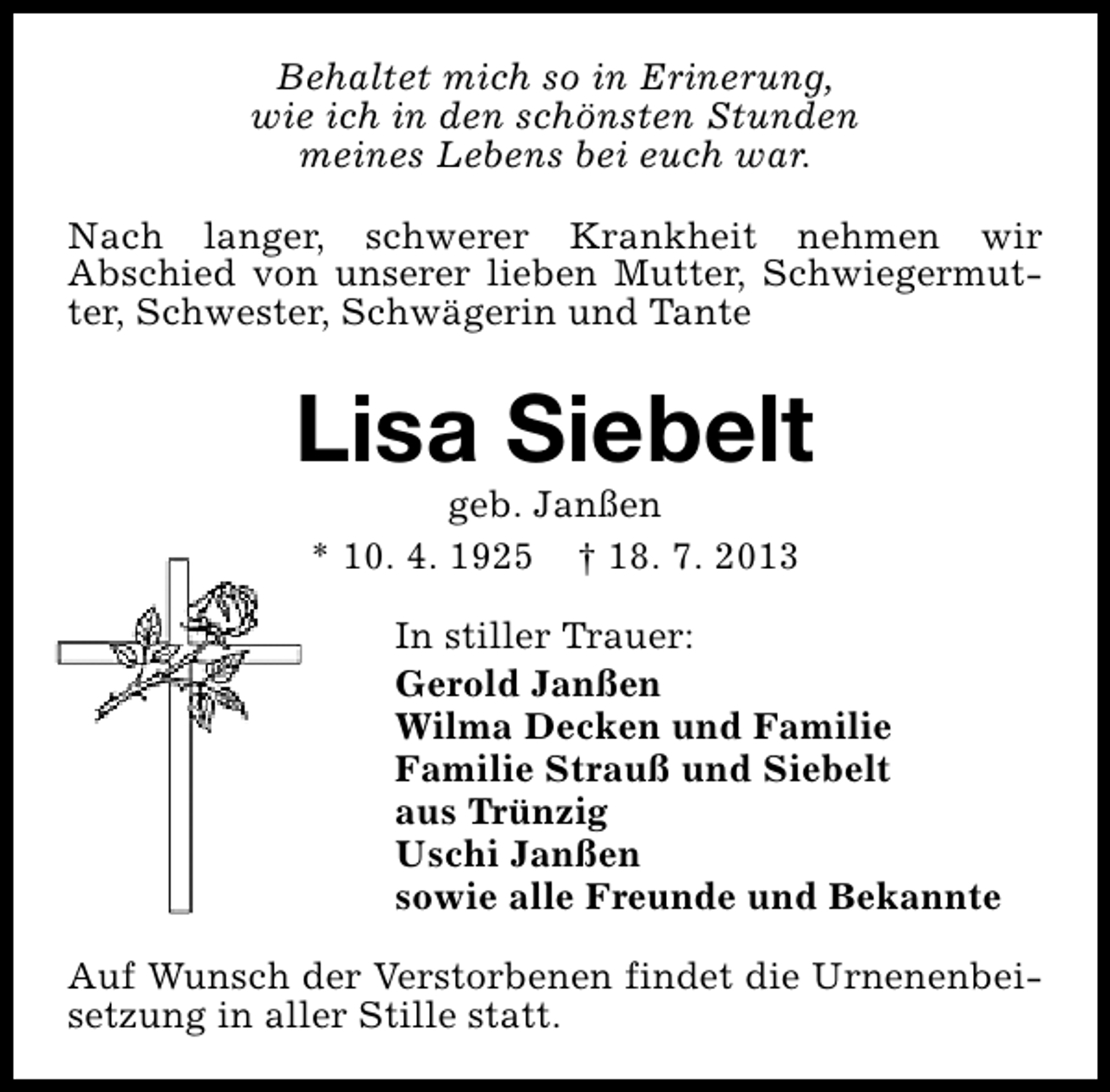 <p>Behaltet mich so in Erinerung,<br />wie ich in den schönsten Stunden<br />meines Lebens bei euch war.<br />Nach langer, schwerer Krankheit nehmen wir<br />Abschied von unserer lieben Mutter, Schwiegermutter, Schwester, Schwägerin und Tante</p><p>Lisa Siebelt<br />geb. Janßen<br />* 10. 4. 1925 † 18. 7. 2013</p><p>In stiller Trauer:<br />Gerold Janßen<br />Wilma Decken und Familie<br />Familie Strauß und Siebelt<br />aus Trünzig<br />Uschi Janßen<br />sowie alle Freunde und Bekannte<br />Auf Wunsch der Verstorbenen findet die Urnenenbeisetzung in aller Stille statt.</p>