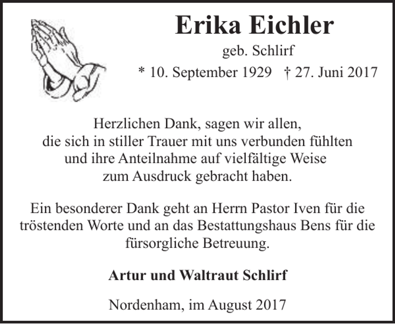 <p>Erika Eichler</p><p>geb. Schlirf<br />* 10. September 1929 † 27. Juni 2017<br />Herzlichen Dank, sagen wir allen,<br />die sich in stiller Trauer mit uns verbunden fühlten<br />und ihre Anteilnahme auf vielfältige Weise<br />zum Ausdruck gebracht haben.<br />Ein besonderer Dank geht an Herrn Pastor Iven für die<br />tröstenden Worte und an das Bestattungshaus Bens für die<br />fürsorgliche Betreuung.<br />Artur und Waltraut Schlirf<br />Nordenham, im August 2017</p>
