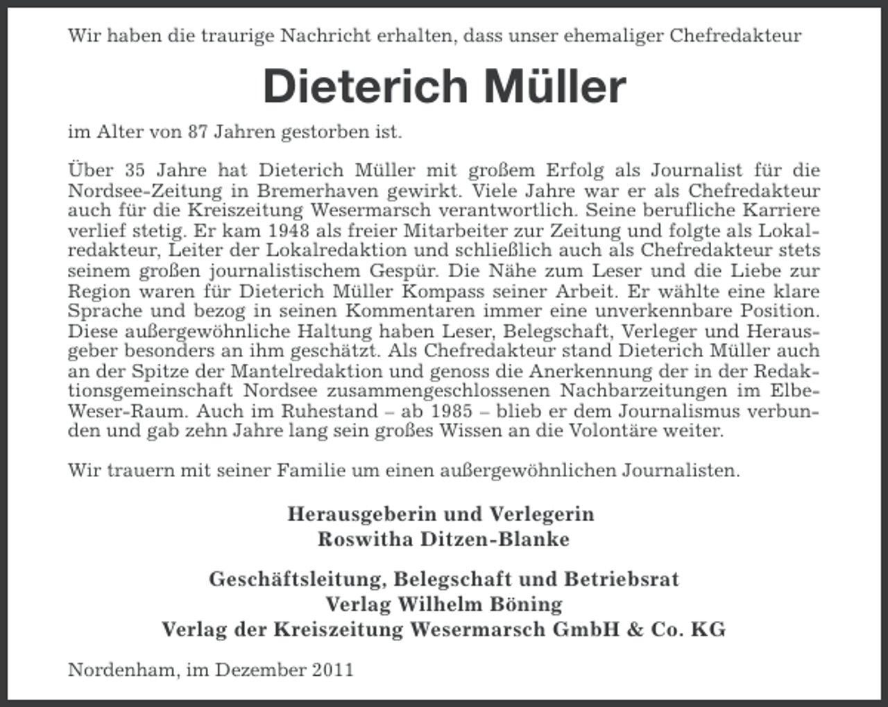 <p>Wir haben die traurige Nachricht erhalten, dass unser ehemaliger Chefredakteur</p><p>Dieterich Müller<br />im Alter von 87 Jahren gestorben ist.<br />Über 35 Jahre hat Dieterich Müller mit großem Erfolg als Journalist für die<br />Nordsee-Zeitung in Bremerhaven gewirkt. Viele Jahre war er als Chefredakteur<br />auch für die Kreiszeitung Wesermarsch verantwortlich. Seine berufliche Karriere<br />verlief stetig. Er kam 1948 als freier Mitarbeiter zur Zeitung und folgte als Lokalredakteur, Leiter der Lokalredaktion und schließlich auch als Chefredakteur stets<br />seinem großen journalistischem Gespür. Die Nähe zum Leser und die Liebe zur<br />Region waren für Dieterich Müller Kompass seiner Arbeit. Er wählte eine klare<br />Sprache und bezog in seinen Kommentaren immer eine unverkennbare Position.<br />Diese außergewöhnliche Haltung haben Leser, Belegschaft, Verleger und Herausgeber besonders an ihm geschätzt. Als Chefredakteur stand Dieterich Müller auch<br />an der Spitze der Mantelredaktion und genoss die Anerkennung der in der Redaktionsgemeinschaft Nordsee zusammengeschlossenen Nachbarzeitungen im ElbeWeser-Raum. Auch im Ruhestand – ab 1985 – blieb er dem Journalismus verbunden und gab zehn Jahre lang sein großes Wissen an die Volontäre weiter.<br />Wir trauern mit seiner Familie um einen außergewöhnlichen Journalisten.</p><p>Herausgeberin und Verlegerin<br />Roswitha Ditzen-Blanke<br />Geschäftsleitung, Belegschaft und Betriebsrat<br />Verlag Wilhelm Böning<br />Verlag der Kreiszeitung Wesermarsch GmbH &amp; Co. KG<br />Nordenham, im Dezember 2011</p>