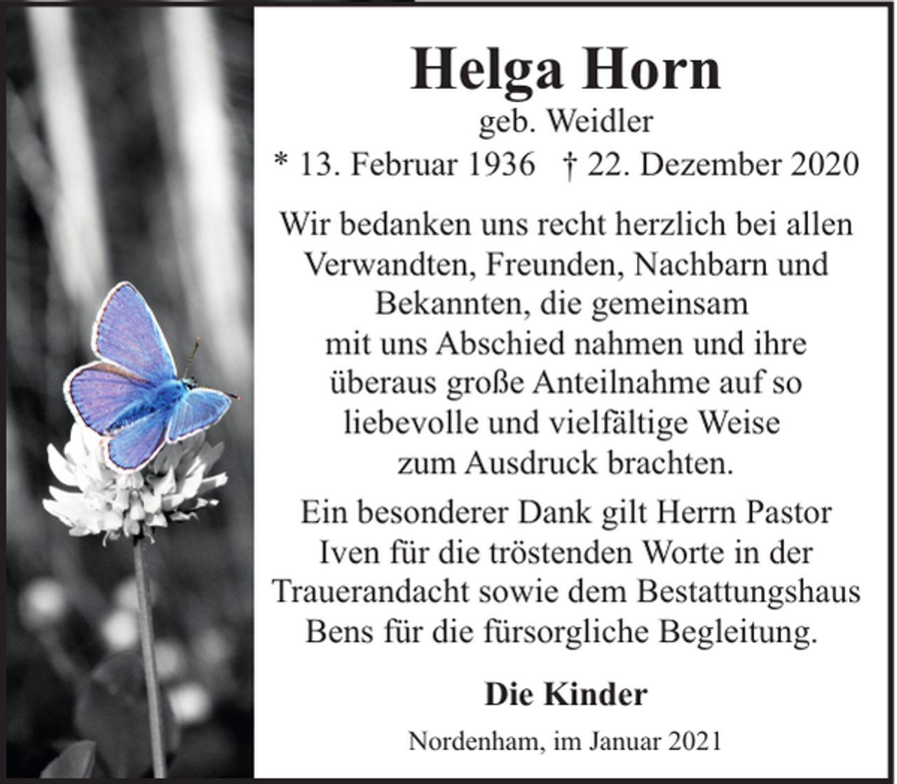 <p>Helga Horn</p><p>geb. Weidler<br />* 13. Februar 1936 † 22. Dezember 2020<br />Wir bedanken uns recht herzlich bei allen<br />Verwandten, Freunden, Nachbarn und<br />Bekannten, die gemeinsam<br />mit uns Abschied nahmen und ihre<br />überaus große Anteilnahme auf so<br />liebevolle und vielfältige Weise<br />zum Ausdruck brachten.<br />Ein besonderer Dank gilt Herrn Pastor<br />Iven für die tröstenden Worte in der<br />Trauerandacht sowie dem Bestattungshaus<br />Bens für die fürsorgliche Begleitung.<br />Die Kinder<br />Nordenham, im Januar 2021</p>