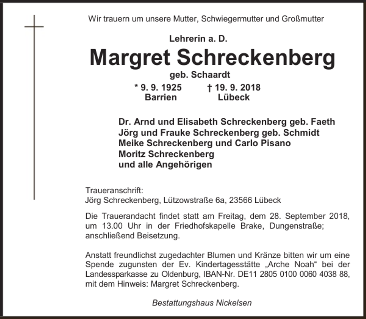 <p>Wir trauern um unsere Mutter, Schwiegermutter und Großmutter</p><p>Lehrerin a. D.</p><p>Margret Schreckenberg<br />geb. Schaardt<br />* 9. 9. 1925<br />† 19. 9. 2018<br />Barrien<br />Lübeck</p><p>Dr. Arnd und Elisabeth Schreckenberg geb. Faeth<br />Jörg und Frauke Schreckenberg geb. Schmidt<br />Meike Schreckenberg und Carlo Pisano<br />Moritz Schreckenberg<br />und alle Angehörigen<br />Traueranschrift:<br />Jörg Schreckenberg, Lützowstraße 6a, 23566 Lübeck<br />Die Trauerandacht findet statt am Freitag, dem 28. September 2018,<br />um 13.00 Uhr in der Friedhofskapelle Brake, Dungenstraße;<br />anschließend Beisetzung.<br />Anstatt freundlichst zugedachter Blumen und Kränze bitten wir um eine<br />Spende zugunsten der Ev. Kindertagesstätte „Arche Noah“ bei der<br />Landessparkasse zu Oldenburg, IBAN-Nr. DE11 2805 0160 4038,<br />mit dem Hinweis: Margret Schreckenberg.<br />Bestattungshaus Nickelsen</p>