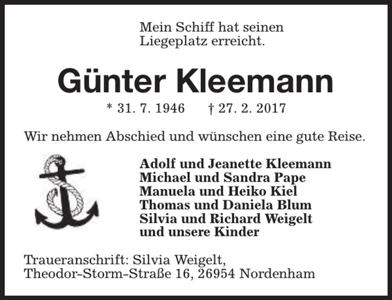 <p>Mein Schiff hat seinen<br />Liegeplatz erreicht.</p><p>Günter Kleemann<br />* 31. 7. 1946</p><p>† 27. 2. 2017</p><p>Wir nehmen Abschied und wünschen eine gute Reise.<br />Adolf und Jeanette Kleemann<br />Michael und Sandra Pape<br />Manuela und Heiko Kiel<br />Thomas und Daniela Blum<br />Silvia und Richard Weigelt<br />und unsere Kinder<br />Traueranschrift: Silvia Weigelt,<br />Theodor-Storm-Straße 16, 26954 Nordenham</p>