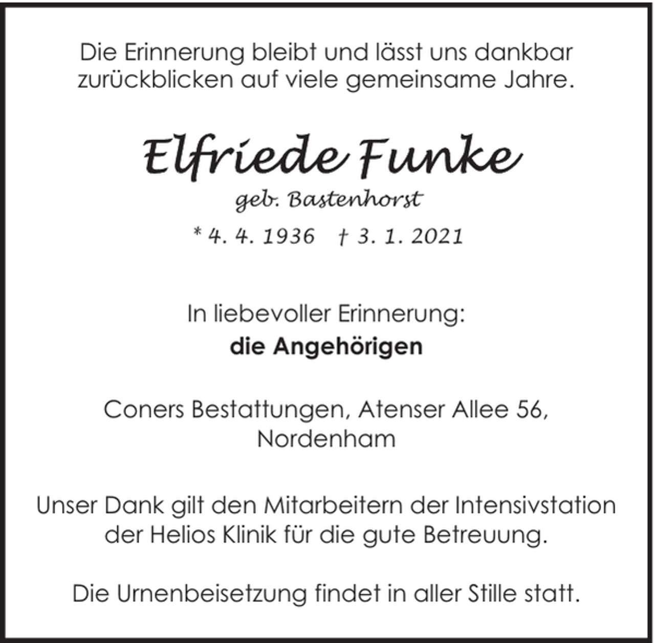 <p>Die Erinnerung bleibt und lässt uns dankbar<br />zurückblicken auf viele gemeinsame Jahre.</p><p>geb. Bastenhorst<br />* 4. 4. 1936</p><p>† 3. 1. 2021</p><p>In liebevoller Erinnerung:<br />die Angehörigen<br />Coners Bestattungen, Atenser Allee 56,<br />Nordenham<br />Unser Dank gilt den Mitarbeitern der Intensivstation<br />der Helios Klinik für die gute Betreuung.<br />Die Urnenbeisetzung findet in aller Stille statt.</p>