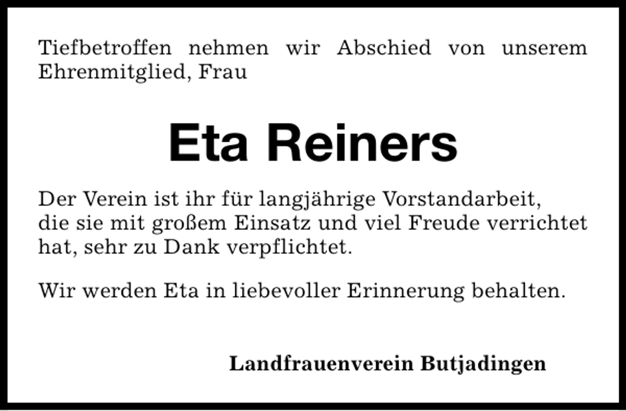 <p>Tiefbetroffen nehmen wir Abschied von unserem<br />Ehrenmitglied, Frau</p><p>Eta Reiners<br />Der Verein ist ihr für langjährige Vorstandarbeit,<br />die sie mit großem Einsatz und viel Freude verrichtet<br />hat, sehr zu Dank verpflichtet.<br />Wir werden Eta in liebevoller Erinnerung behalten.<br />Landfrauenverein Butjadingen</p>