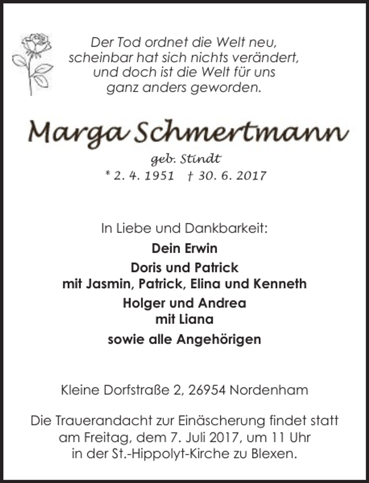 <p>Der Tod ordnet die Welt neu,<br />scheinbar hat sich nichts verändert,<br />und doch ist die Welt für uns<br />ganz anders geworden.</p><p>geb. Stindt<br />* 2. 4. 1951 † 30. 6. 2017</p><p>In Liebe und Dankbarkeit:<br />Dein Erwin<br />Doris und Patrick<br />mit Jasmin, Patrick, Elina und Kenneth<br />Holger und Andrea<br />mit Liana<br />sowie alle Angehörigen<br />Kleine Dorfstraße 2, 26954 Nordenham<br />Die Trauerandacht zur Einäscherung findet statt<br />am Freitag, dem 7. Juli 2017, um 11 Uhr<br />in der St.-Hippolyt-Kirche zu Blexen.</p>