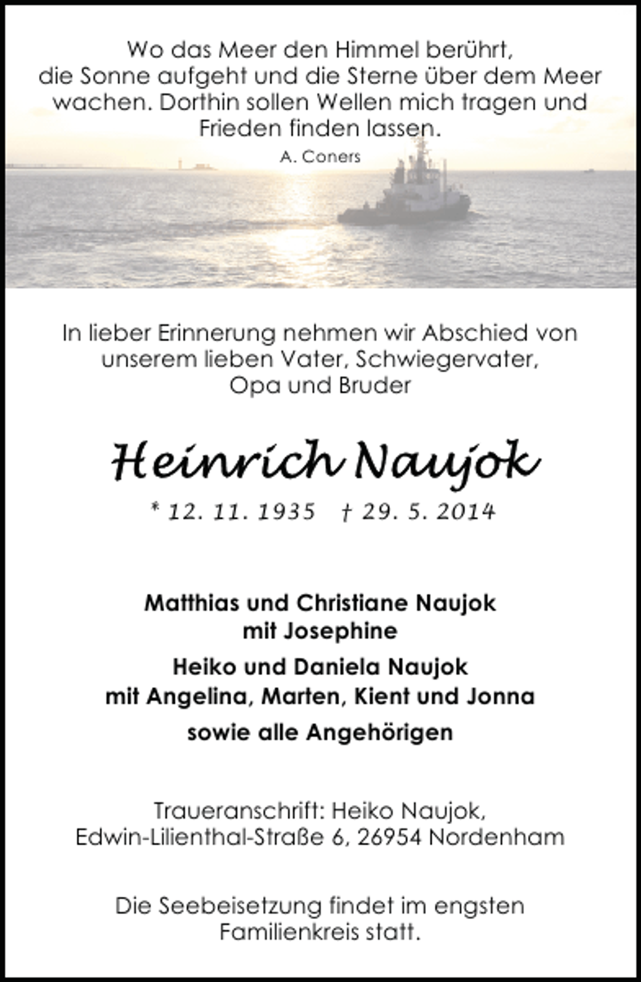 <p>Wo das Meer den Himmel berührt,<br />die Sonne aufgeht und die Sterne über dem Meer<br />wachen. Dorthin sollen Wellen mich tragen und<br />Frieden finden lassen.<br />A. Coners</p><p>In lieber Erinnerung nehmen wir Abschied von<br />unserem lieben Vater, Schwiegervater,<br />Opa und Bruder</p><p>* 12. 11. 1935</p><p>† 29. 5. 2014</p><p>Matthias und Christiane Naujok<br />mit Josephine<br />Heiko und Daniela Naujok<br />mit Angelina, Marten, Kient und Jonna<br />sowie alle Angehörigen<br />Traueranschrift: Heiko Naujok,<br />Edwin-Lilienthal-Straße 6, 26954 Nordenham<br />Die Seebeisetzung findet im engsten<br />Familienkreis statt.</p>