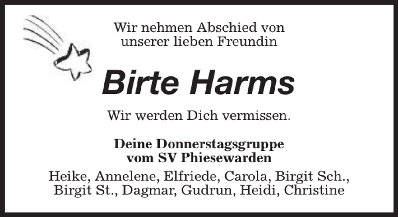 <p>Wir nehmen Abschied von<br />unserer lieben Freundin</p><p>Birte Harms<br />Wir werden Dich vermissen.<br />Deine Donnerstagsgruppe<br />vom SV Phiesewarden<br />Heike, Annelene, Elfriede, Carola, Birgit Sch.,<br />Birgit St., Dagmar, Gudrun, Heidi, Christine</p>