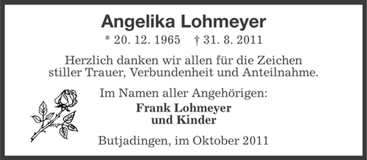 <p>Angelika Lohmeyer<br />* 20. 12. 1965</p><p>† 31. 8. 2011</p><p>Herzlich danken wir allen für die Zeichen<br />stiller Trauer, Verbundenheit und Anteilnahme.<br />Im Namen aller Angehörigen:<br />Frank Lohmeyer<br />und Kinder<br />Butjadingen, im Oktober 2011</p>