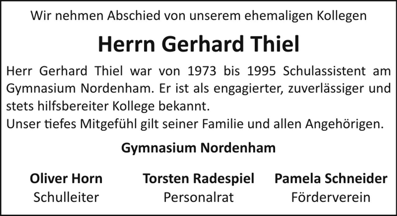 <p>Wir nehmen Abschied von unserem ehemaligen Kollegen</p><p>Herrn Gerhard Thiel<br />Herr Gerhard Thiel war von 1973 bis 1995 Schulassistent am<br />Gymnasium Nordenham. Er ist als engagierter, zuverlässiger und<br />stets hilfsbereiter Kollege bekannt.<br />Unser �efes Mitgefühl gilt seiner Familie und allen Angehörigen.</p><p>Gymnasium Nordenham<br />Oliver Horn<br />Schulleiter</p><p>Torsten Radespiel<br />Personalrat</p><p>Pamela Schneider<br />Förderverein</p>